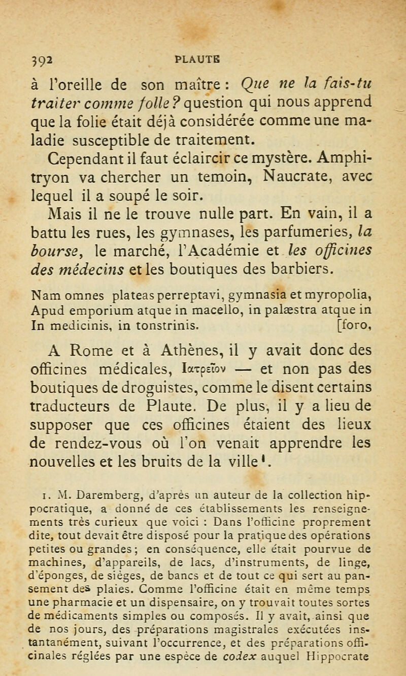 à l'oreille de son maître : Que ne la fais-tu traiter comme folle ? question qui nous apprend que la folie était déjà considérée comme une ma- ladie susceptible de traitement. Cependant il faut éclaircir ce mystère. Amphi- tryon va chercher un témoin, Naucrate, avec lequel il a soupe le soir. Mais il ne le trouve nulle part. En vain, il a battu les rues, les gymnases, les parfumeries, la bourse, le marché, l'Académie et les officines des médecins et les boutiques des barbiers. Nam omnes plateas perreptavi, gymnasia et myropolia, Apud emporium atque in macello, in palœstra atque in In medicinis, in tonstrinis. [foro, A Rome et à Athènes, il y avait donc des officines médicales, IarpeTov — et non pas des boutiques de droguistes, comme le disent certains traducteurs de Plaute. De plus, il y a lieu de supposer que ces officines étaient des lieux de rendez-vous où l'on venait apprendre les nouvelles et les bruits de la ville1. i. M. Daremberg, d'après un auteur de la collection hip- pocratique, a donné de ces établissements les renseigne- ments très curieux que voici : Dans l'officine proprement dite, tout devait être disposé pour la pratique des opérations petites ou grandes; en conséquence, elle était pourvue de machines, d'appareils, de lacs, d'instruments, de linge, d'épongés, de sièges, de bancs et de tout ce qui sert au pan- sement des plaies. Comme l'officine était en même temps une pharmacie et un dispensaire, on y trouvait toutes sortes de médicaments simples ou composés. Il y avait, ainsi que de nos jours, des préparations magistrales exécutées ins- tantanément, suivant l'occurrence, et des préparations offi- cinales réglées par une espèce de codex auquel Hippocrate