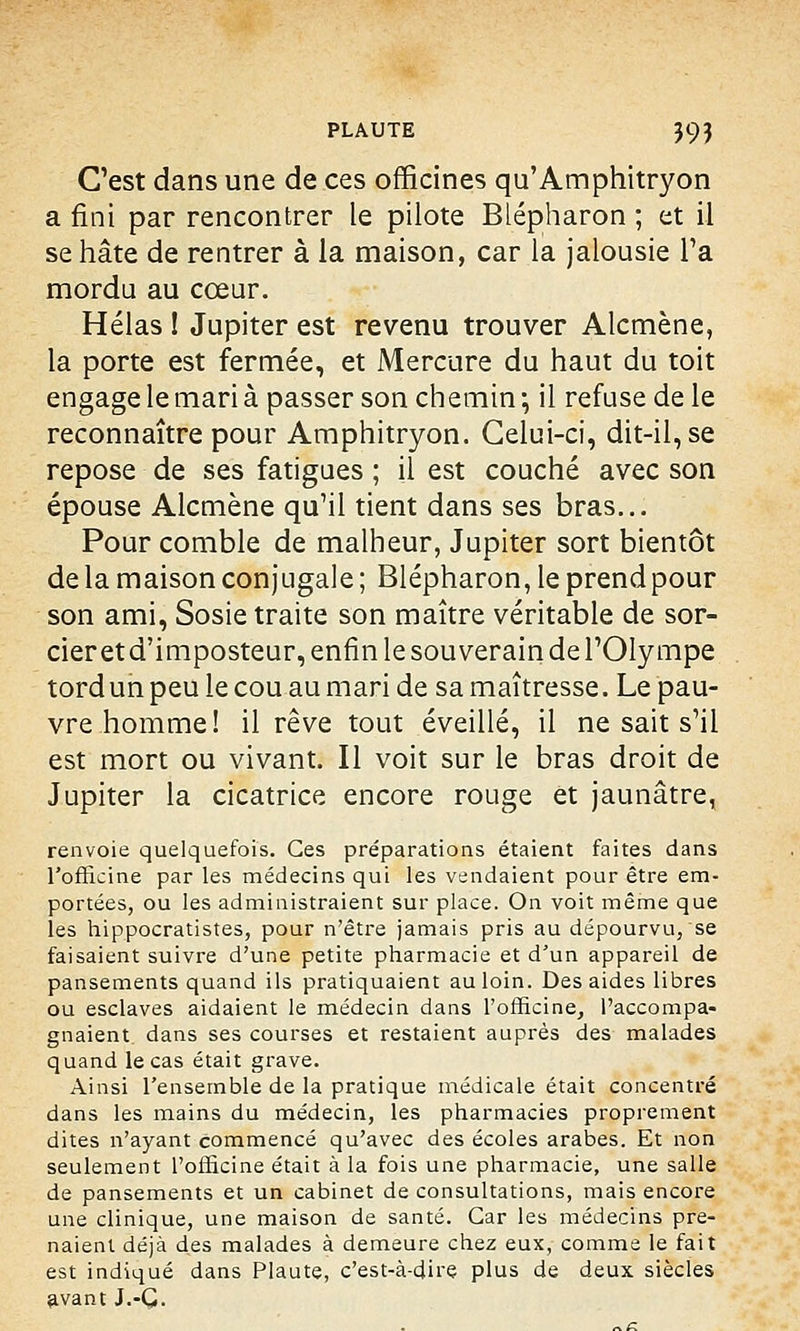 C'est dans une de ces officines qu'Amphitryon a fini par rencontrer le pilote Blépharon ; et il se hâte de rentrer à la maison, car la jalousie l'a mordu au cœur. Hélas ! Jupiter est revenu trouver Alcmène, la porte est fermée, et Mercure du haut du toit engage le mari à passer son chemin ; il refuse de le reconnaître pour Amphitryon. Celui-ci, dit-il, se repose de ses fatigues ; il est couché avec son épouse Alcmène qu'il tient dans ses bras... Pour comble de malheur, Jupiter sort bientôt de la maison conjugale ; Blépharon, le prend pour son ami, Sosie traite son maître véritable de sor- cier et d'imposteur, enfin le souverain de l'Olympe tord un peu le cou au mari de sa maîtresse. Le pau- vre homme! il rêve tout éveillé, il ne sait s'il est mort ou vivant. Il voit sur le bras droit de Jupiter la cicatrice encore rouge et jaunâtre, renvoie quelquefois. Ces préparations étaient faites dans l'officine par les médecins qui les vendaient pour être em- portées, ou les administraient sur place. On voit même que les hippocratistes, pour n'être jamais pris au dépourvu, se faisaient suivre d'une petite pharmacie et d'un appareil de pansements quand ils pratiquaient au loin. Des aides libres ou esclaves aidaient le médecin dans l'officine, l'accompa- gnaient dans ses courses et restaient auprès des malades quand le cas était grave. Ainsi l'ensemble de la pratique médicale était concentré dans les mains du médecin, les pharmacies proprement dites n'ayant commencé qu'avec des écoles arabes. Et non seulement l'officine était à la fois une pharmacie, une salle de pansements et un cabinet de consultations, mais encore une clinique, une maison de santé. Car les médecins pre- naient déjà des malades à demeure chez eux, comme le fait est indiqué dans Plaute, c'est-à-dire plus de deux siècles avant J.-Ç.