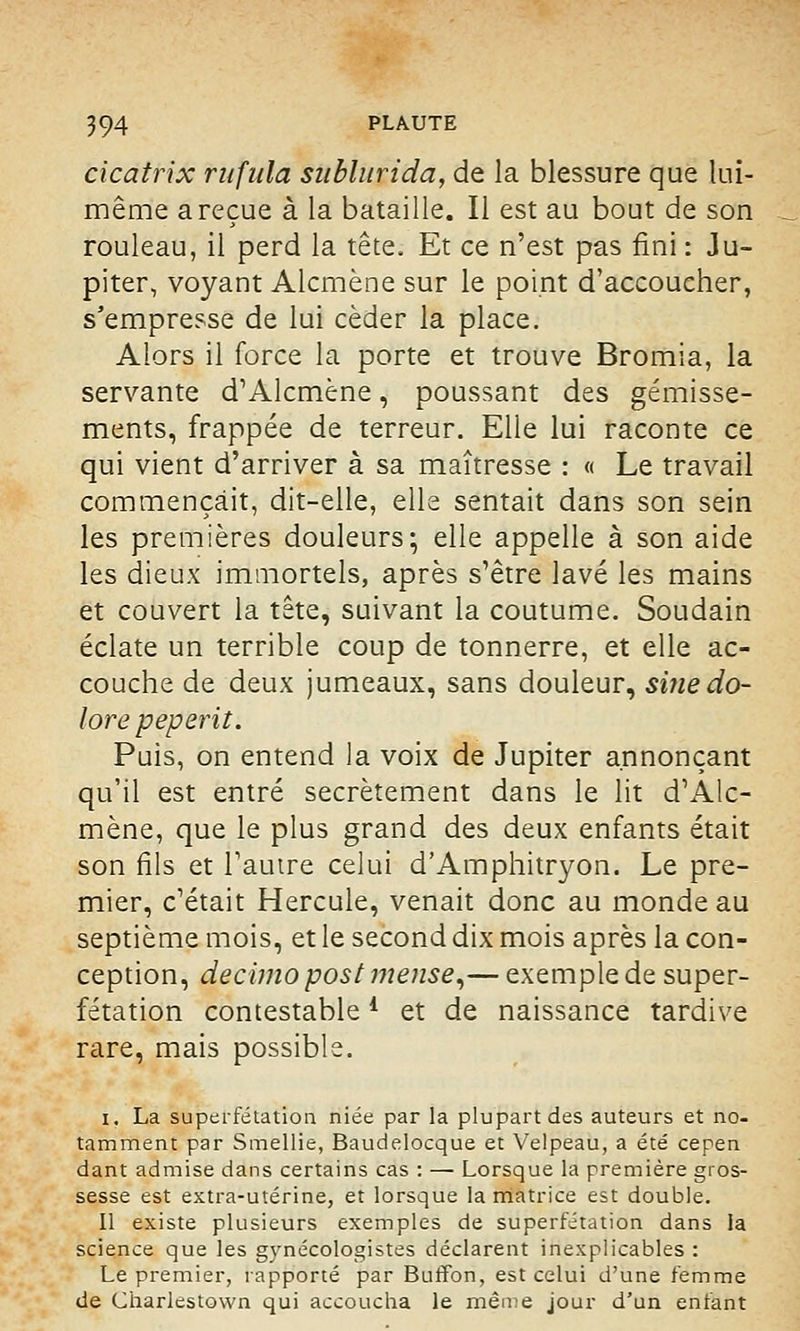 cicatrix ritfula sublurida, de la blessure que lui- même a reçue à la bataille. Il est au bout de son rouleau, il perd la tête. Et ce n'est pas fini : Ju- piter, voyant Alcmène sur le point d'accoucher, s'empresse de lui céder la place. Alors il force la porte et trouve Bromia, la servante d'Alcmène, poussant des gémisse- ments, frappée de terreur. Elle lui raconte ce qui vient d'arriver à sa maîtresse : « Le travail commençait, dit-elle, elle sentait dans son sein les premières douleurs; elle appelle à son aide les dieux immortels, après s'être lavé les mains et couvert la tête, suivant la coutume. Soudain éclate un terrible coup de tonnerre, et elle ac- couche de deux jumeaux, sans douleur, si?iedo- lore peperit. Puis, on entend la voix de Jupiter annonçant qu'il est entré secrètement dans le lit d'Alc- mène, que le plus grand des deux enfants était son fils et l'autre celui d'Amphitryon. Le pre- mier, c'était Hercule, venait donc au monde au septième mois, et le second dix mois après la con- ception, decimo post mense,— exemple de super- fétation contestable4 et de naissance tardive rare, mais possible. i. La superfétation niée par la plupart des auteurs et no- tamment par Smellie, Baudelocque et Velpeau, a été cepen dant admise dans certains cas : — Lorsque la première gros- sesse est extra-utérine, et lorsque la matrice est double. Il existe plusieurs exemples de superfétation dans la science que les gynécologistes déclarent inexplicables : Le premier, rapporté par Buffon, est celui d'une femme de Charlestown qui accoucha le même jour d'un enfant