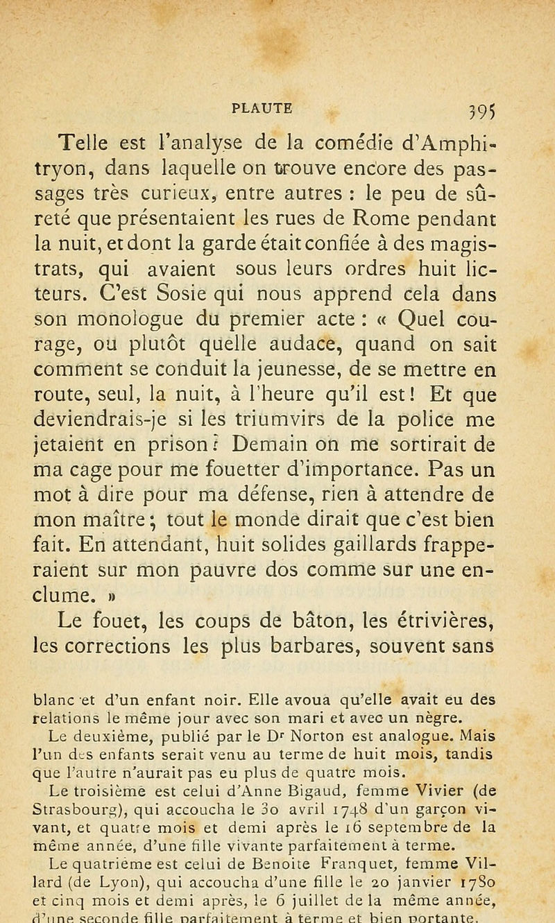 Telle est l'analyse de la comédie d'Amphi- tryon, dans laquelle on trouve encore des pas- sages très curieux, entre autres : le peu de sû- reté que présentaient les rues de Rome pendant la nuit, et dont la garde était confiée à des magis- trats, qui avaient sous leurs ordres huit lic- teurs. C'est Sosie qui nous apprend cela dans son monologue du premier acte : « Quel cou- rage, ou plutôt quelle audace, quand on sait comment se conduit la jeunesse, de se mettre en route, seul, la nuit, à l'heure qu'il est! Et que deviendrais-je si les triumvirs de la police me jetaient en prison ? Demain on me sortirait de ma cage pour me fouetter d'importance. Pas un mot à dire pour ma défense, rien à attendre de mon maître ; tout le monde dirait que c'est bien fait. En attendant, huit solides gaillards frappe- raient sur mon pauvre dos comme sur une en- clume. » Le fouet, les coups de bâton, les étrivières, les corrections les plus barbares, souvent sans blanc et d'un enfant noir. Elle avoua qu'elle avait eu des relations le même jour avec son mari et avec un nègre. Le deuxième, publié parle Dr Norton est analogue. Mais l'un des enfants serait venu au terme de huit mois, tandis que l'autre n'aurait pas eu plus de quatre mois. Le troisième est celui d'Anne Bigaud, femme Vivier (de Strasbourg), qui accoucha le 3o avril 1748 d'un garçon vi- vant, et quatre mois et demi après le 16 septembre de la même année, d'une fille vivante parfaitement à terme. Le quatrième est celui de Benoite Franquet, femme Vil- lard (de Lyon), qui accoucha d'une fille le 20 janvier 1780 et cinq mois et demi après, le 6 juillet de la même année, d'une seconde fille narfaitement à terme et bien oortante.
