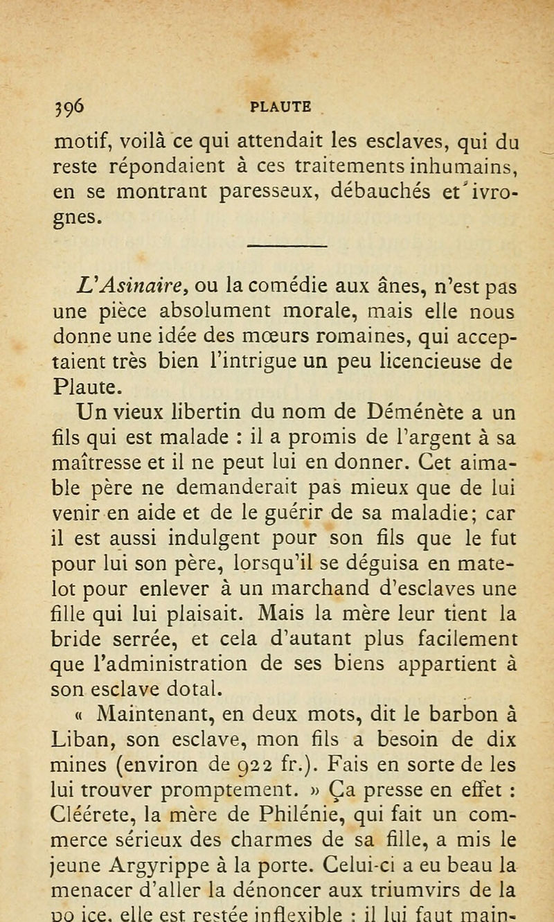 motif, voilà ce qui attendait les esclaves, qui du reste répondaient à ces traitements inhumains, en se montrant paresseux, débauchés et'ivro- gnes. VAsinaire, ou la comédie aux ânes, n'est pas une pièce absolument morale, mais elle nous donne une idée des mœurs romaines, qui accep- taient très bien l'intrigue un peu licencieuse de Plaute. Un vieux libertin du nom de Déménète a un fils qui est malade : il a promis de l'argent à sa maîtresse et il ne peut lui en donner. Cet aima- ble père ne demanderait pas mieux que de lui venir en aide et de le guérir de sa maladie; car il est aussi indulgent pour son fils que le fut pour lui son père, lorsqu'il se déguisa en mate- lot pour enlever à un marchand d'esclaves une fille qui lui plaisait. Mais la mère leur tient la bride serrée, et cela d'autant plus facilement que l'administration de ses biens appartient à son esclave dotal. « Maintenant, en deux mots, dit le barbon à Liban, son esclave, mon fils a besoin de dix mines (environ de 922 fr.). Fais en sorte de les lui trouver promptement. » Ça presse en effet : Cléérete, la mère de Philénie, qui fait un com- merce sérieux des charmes de sa fille, a mis le jeune Argyrippe à la porte. Celui-ci a eu beau la menacer d'aller la dénoncer aux triumvirs de la no ice. elle est restée inflexible : il lui faut main-