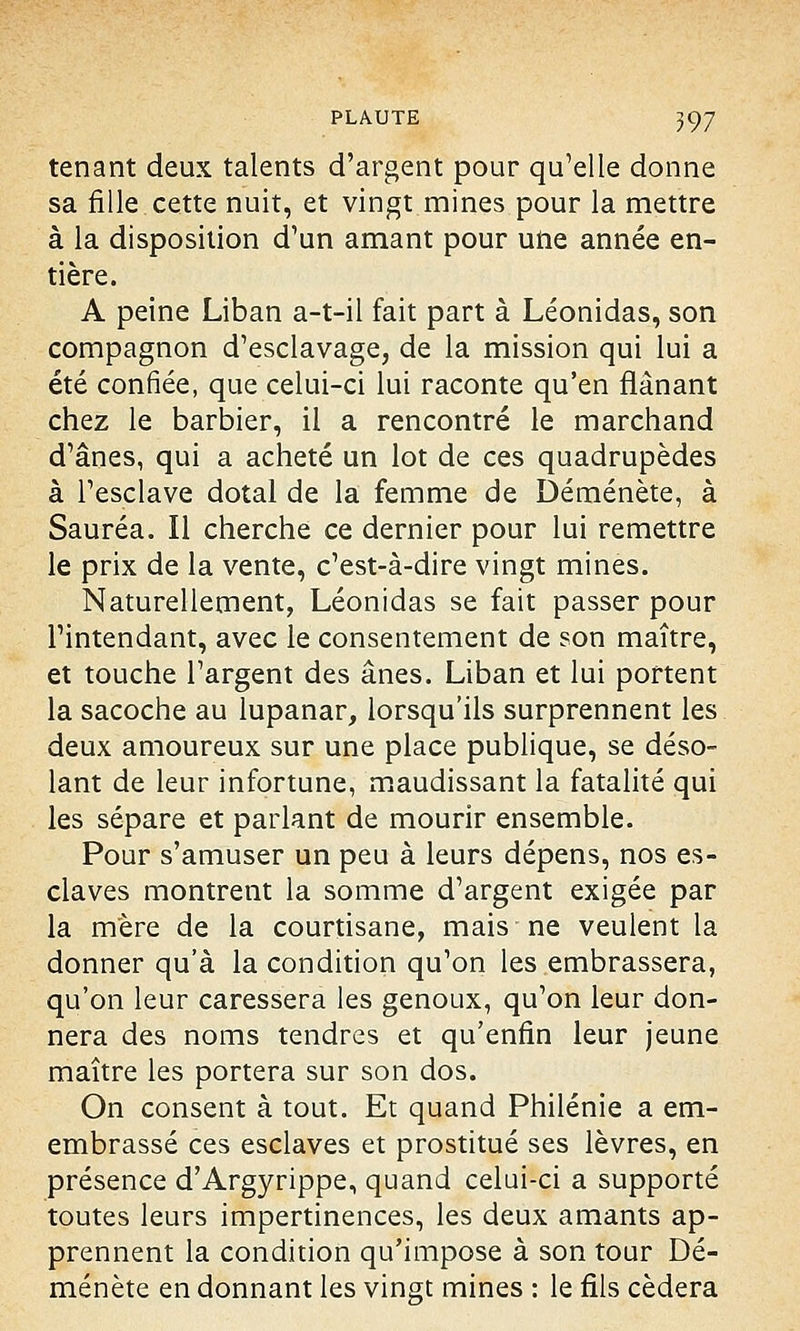 tenant deux talents d'argent pour qu'elle donne sa fille cette nuit, et vingt mines pour la mettre à la disposition d'un amant pour une année en- tière. A peine Liban a-t-il fait part à Léonidas, son compagnon d'esclavage, de la mission qui lui a été confiée, que celui-ci lui raconte qu'en flânant chez le barbier, il a rencontré le marchand d'ânes, qui a acheté un lot de ces quadrupèdes à l'esclave dotal de la femme de Déménète, à Sauréa. Il cherche ce dernier pour lui remettre le prix de la vente, c'est-à-dire vingt mines. Naturellement, Léonidas se fait passer pour l'intendant, avec le consentement de son maître, et touche l'argent des ânes. Liban et lui portent la sacoche au lupanar, lorsqu'ils surprennent les deux amoureux sur une place publique, se déso- lant de leur infortune, maudissant la fatalité qui les sépare et parlant de mourir ensemble. Pour s'amuser un peu à leurs dépens, nos es- claves montrent la somme d'argent exigée par la mère de la courtisane, mais ne veulent la donner qu'à la condition qu'on les embrassera, qu'on leur caressera les genoux, qu'on leur don- nera des noms tendres et qu'enfin leur jeune maître les portera sur son dos. On consent à tout. Et quand Philénie a em- embrassé ces esclaves et prostitué ses lèvres, en présence d'Argyrippe, quand celui-ci a supporté toutes leurs impertinences, les deux amants ap- prennent la condition qu'impose à son tour Dé- ménète en donnant les vingt mines : le fils cédera