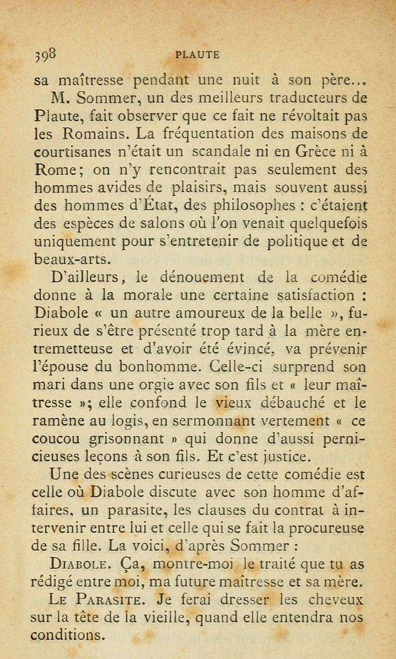 sa maîtresse pendant une nuit à son père... M. Sommer, un des meilleurs traducteurs de Plaute, fait observer que ce fait ne révoltait pas les Romains. La fréquentation des maisons de courtisanes notait un scandale ni en Grèce ni à Rome; on n'y rencontrait pas seulement des hommes avides de plaisirs, mais souvent aussi des hommes d'État, des philosophes : c'étaient des espèces de salons où l'on venait quelquefois uniquement pour s'entretenir de politique et de beaux-arts. D'ailleurs, le dénouement de la comédie donne à la morale une certaine satisfaction : Diabole « un autre amoureux de la belle », fu- rieux de s'être présenté trop tard à la mère en- tremetteuse et d'avoir été évincé, va prévenir l'épouse du bonhomme. Celle-ci surprend son mari dans une orgie avec son fils et « leur maî- tresse »; elle confond le vieux débauché et le ramène au logis, en sermonnant vertement « ce coucou grisonnant » qui donne d'aussi perni- cieuses leçons à son fils. Et c'est justice. Une des scènes curieuses de cette comédie est celle où Diabole discute avec son homme d'af- faires, un parasite, les clauses du contrat à in- tervenir entre lui et celle qui se fait la procureuse de sa fille. La voici, d'après Sommer : Diabole. Ça, montre-moi le traité que tu as rédigé entre moi, ma future maîtresse et sa mère. Le Parasite. Je ferai dresser les cheveux sur la tête de la vieille, quand elle entendra nos conditions.