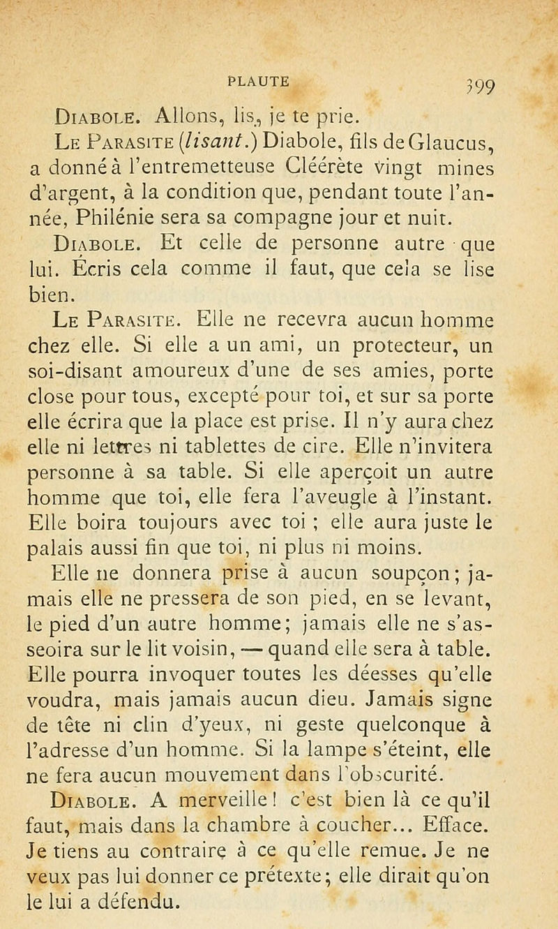 Diabole. Allons, lis, je te prie. Le Parasite (lisant.) Diabole, fils de Glaucus, a donné à l'entremetteuse Gléérète Vingt mines d'argent, à la condition que, pendant toute l'an- née, Philénie sera sa compagne jour et nuit. Diabole. Et celle de personne autre que lui. Écris cela comme il faut, que cela se lise bien. Le Parasite. Elle ne recevra aucun homme chez elle. Si elle a un ami, un protecteur, un soi-disant amoureux d'une de ses amies, porte close pour tous, excepté pour toi, et sur sa porte elle écrira que la place est prise. Il n'y aura chez elle ni lettres ni tablettes de cire. Elle n'invitera personne à sa table. Si elle aperçoit un autre homme que toi, elle fera l'aveugle à l'instant. Elle boira toujours avec toi ; elle aura juste le palais aussi fin que toi, ni plus ni moins. Elle ne donnera prise à aucun soupçon; ja- mais elle ne pressera de son pied, en se levant, le pied d'un autre homme; jamais elle ne s'as- seoira sur le lit voisin, — quand elle sera à table. Elle pourra invoquer toutes les déesses qu'elle voudra, mais jamais aucun dieu. Jamais signe de tête ni clin d'yeux, ni geste quelconque à l'adresse d'un homme. Si la lampe s'éteint, elle ne fera aucun mouvement dans l'obscurité. Diabole. A merveille! c'est bien là ce qu'il faut, mais dans la chambre à coucher... Efface. Je tiens au contraire à ce qu'elle remue. Je ne veux pas lui donner ce prétexte; elle dirait qu'on le lui a défendu.