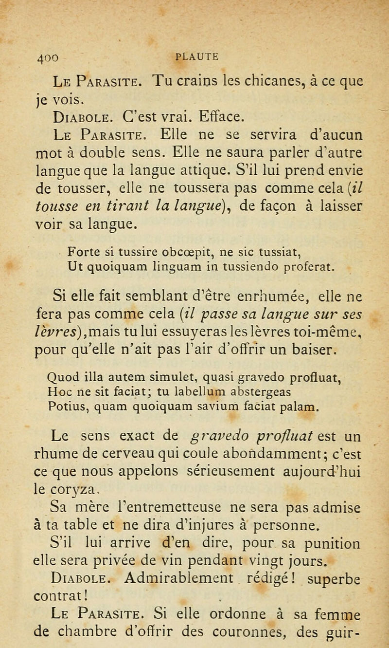 Le Parasite. Tu crains les chicanes, à ce que je vois. Diabole. C'est vrai. Efface. Le Parasite. Elle ne se servira d'aucun mot à double sens. Elle ne saura parler d'autre langue que la langue attique. S'il lui prend envie de tousser, elle ne toussera pas comme cela [il tousse en tirant la langue), de façon à laisser voir sa langue. Forte si tussire obcœpit, ne sic tussiat, Ut quoiquam linguam in tussiendo proférât. Si elle fait semblant d'être enrhumée, elle ne fera pas comme cela (il passe sa langue sur ses lèvres),mais tu lui essuyeras les lèvres toi-même, pour qu'elle n'ait pas l'air d'offrir un baiser. Quod illa autem simulet, quasi gravedo profiuat, Hoc ne sit faciat; tu labellum abstergeas Potius, quam quoiquam savium faciat palam. Le sens exact de gravedo profiuat est un rhume de cerveau qui coule abondamment; c'est ce que nous appelons sérieusement aujourd'hui le coryza. Sa mère l'entremetteuse ne sera pas admise à ta table et ne dira d'injures à personne. S'il lui arrive d'en dire, pour sa punition elle sera privée de vin pendant vingt jours. Diabole. Admirablement rédigé! superbe contrat! Le Parasite. Si elle ordonne à sa femme de chambre d'offrir des couronnes, des guir-