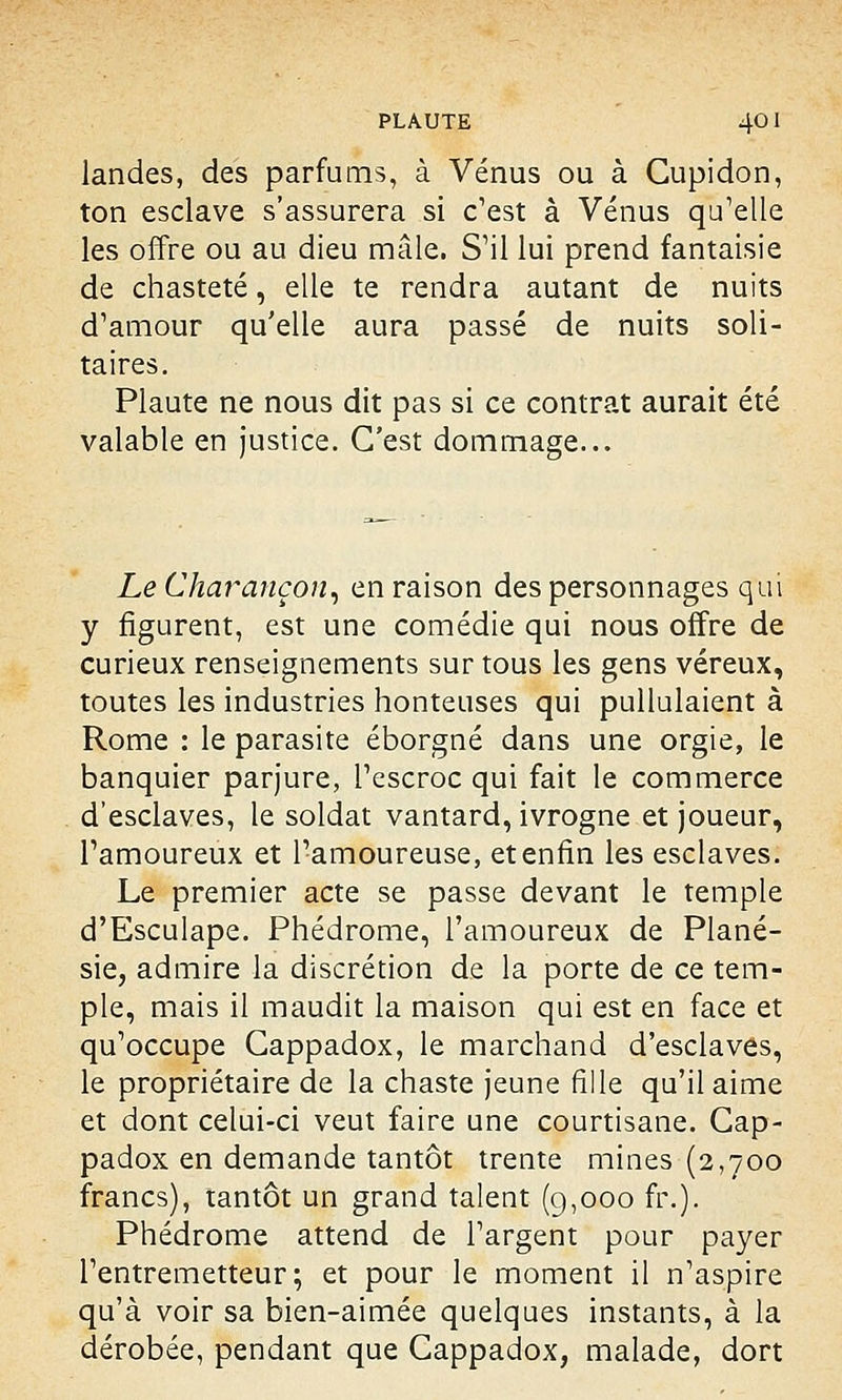landes, des parfums, à Vénus ou à Gupidon, ton esclave s'assurera si c'est à Vénus qu'elle les offre ou au dieu mâle. S'il lui prend fantaisie de chasteté, elle te rendra autant de nuits d'amour qu'elle aura passé de nuits soli- taires. Plaute ne nous dit pas si ce contrat aurait été valable en justice. C'est dommage... Le Charançon, en raison des personnages qui y figurent, est une comédie qui nous offre de curieux renseignements sur tous les gens véreux, toutes les industries honteuses qui pullulaient à Rome : le parasite éborgné dans une orgie, le banquier parjure, l'escroc qui fait le commerce d'esclaves, le soldat vantard, ivrogne et joueur, l'amoureux et l'amoureuse, et enfin les esclaves. Le premier acte se passe devant le temple d'Esculape. Phédrome, l'amoureux de Plané- sie, admire la discrétion de la porte de ce tem- ple, mais il maudit la maison qui est en face et qu'occupe Gappadox, le marchand d'esclaves, le propriétaire de la chaste jeune fille qu'il aime et dont celui-ci veut faire une courtisane. Gap- padox en demande tantôt trente mines (2,700 francs), tantôt un grand talent (9,000 fr.). Phédrome attend de l'argent pour payer l'entremetteur; et pour le moment il n'aspire qu'à voir sa bien-aimée quelques instants, à la dérobée, pendant que Cappadox, malade, dort