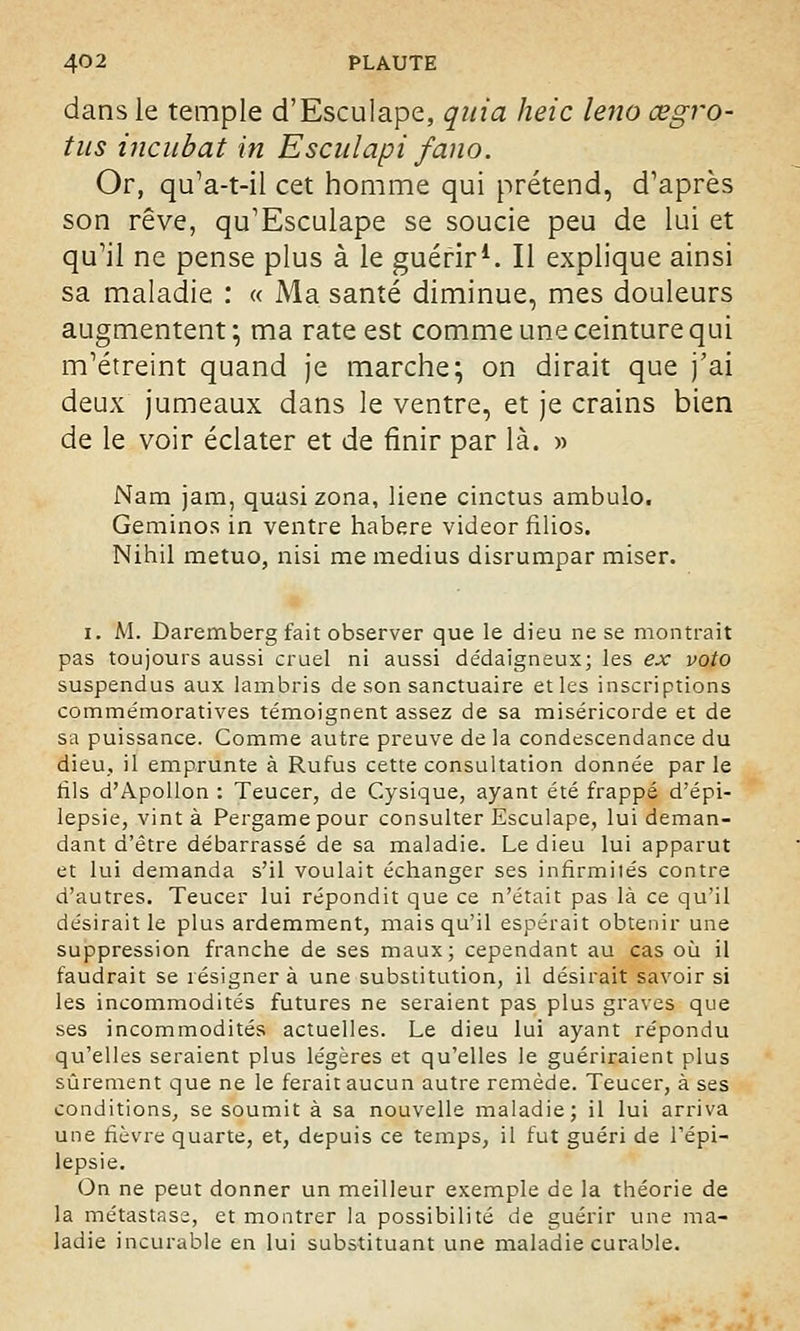 dans le temple d'Esculape, quia heic leno œgro- tus incubât in E seul api fano. Or, qu'a-t-il cet homme qui prétend, d'après son rêve, qu'Esculape se soucie peu de lui et qu'il ne pense plus à le guérir1. Il explique ainsi sa maladie : « Ma santé diminue, mes douleurs augmentent*, ma rate est comme une ceinture qui m'étreint quand je marche; on dirait que j'ai deux jumeaux dans le ventre, et je crains bien de le voir éclater et de finir par là. » Nam jam, quasi zona, liene cinctus ambulo. Geminos in ventre habere videor filios. Nihil metuo, nisi me médius disrumpar miser. i. M. Daremberg fait observer que le dieu ne se montrait pas toujours aussi cruel ni aussi dédaigneux; les ex voto suspendus aux lambris de son sanctuaire et les inscriptions commémoratives témoignent assez de sa miséricorde et de sa puissance. Comme autre preuve de la condescendance du dieu, il emprunte à Rufus cette consultation donnée par le fils d'Apollon : Teucer, de Cysique, ayant été frappé d'épi- lepsie, vint à Pergamepour consulter Esculape, lui deman- dant d'être débarrassé de sa maladie. Le dieu lui apparut et lui demanda s'il voulait échanger ses infirmités contre d'autres. Teucer lui répondit que ce n'était pas là ce qu'il désirait le plus ardemment, mais qu'il espérait obtenir une suppression franche de ses maux; cependant au cas où il faudrait se résignera une substitution, il désirait savoir si les incommodités futures ne seraient pas plus graves que ses incommodités actuelles. Le dieu lui ayant répondu qu'elles seraient plus légères et qu'elles le guériraient plus sûrement que ne le ferait aucun autre remède. Teucer, à ses conditions, se soumit à sa nouvelle maladie; il lui arriva une fièvre quarte, et, depuis ce temps, il fut guéri de l'épi- lepsie. On ne peut donner un meilleur exemple de la théorie de la métastase, et montrer la possibilité de guérir une ma- ladie incurable en lui substituant une maladie curable.