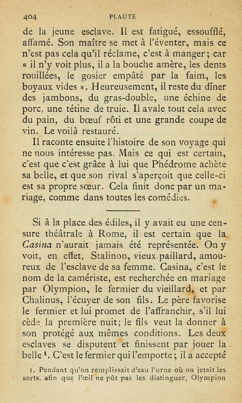 de la jeune esclave. Il est fatigué, essoufflé, affamé. Son maître se met à l'éventer, mais ce n'est pas cela qu'il réclame, c'est à manger; car « il n'y voit plus, il a la bouche amère, les dents rouillées, le gosier empâté par la faim, les boyaux vides ». Heureusement, il reste du dîner des jambons, du gras-double, une échine de porc, une tétine de truie. Il avale tout cela avec du pain, du bœuf rôti et une grande coupe de vin. Le voilà restauré. Il raconte ensuite l'histoire de son voyage qui ne nous intéresse pas. Mais ce qui est certain, c'est que c'est grâce à lui que Phédrome achète sa belle, et que son rival s'aperçoit que celle-ci est sa propre sœur. Gela finit donc par un ma- riage, comme dans toutes les comédies. Si à la place des édiles, il y avait eu une cen- sure théâtrale à Rome, il est certain que la Casina n'aurait jamais été représentée. On y voit, en effet, Stalinon, vieux paillard, amou- reux de l'esclave de sa femme. Casina, c'est le nom de la camériste, est recherchée en mariage par Olympion, le fermier du vieillard, et par Ghalinus, l'écuyer de son fils. Le père favorise le fermier et lui promet de l'affranchir, s'il lui cède la première nuit; le fils veut la donner à son protégé aux mêmes conditions. Les deux esclaves se disputent et finissent par jouer la belle l. C'est le fermier qui l'emporte ; il a accepté i. Pendant qu'on remplissait d'eau l'urne où on jetait les sorts, afin que l'œil ne pût pas les distinguer, Olympion