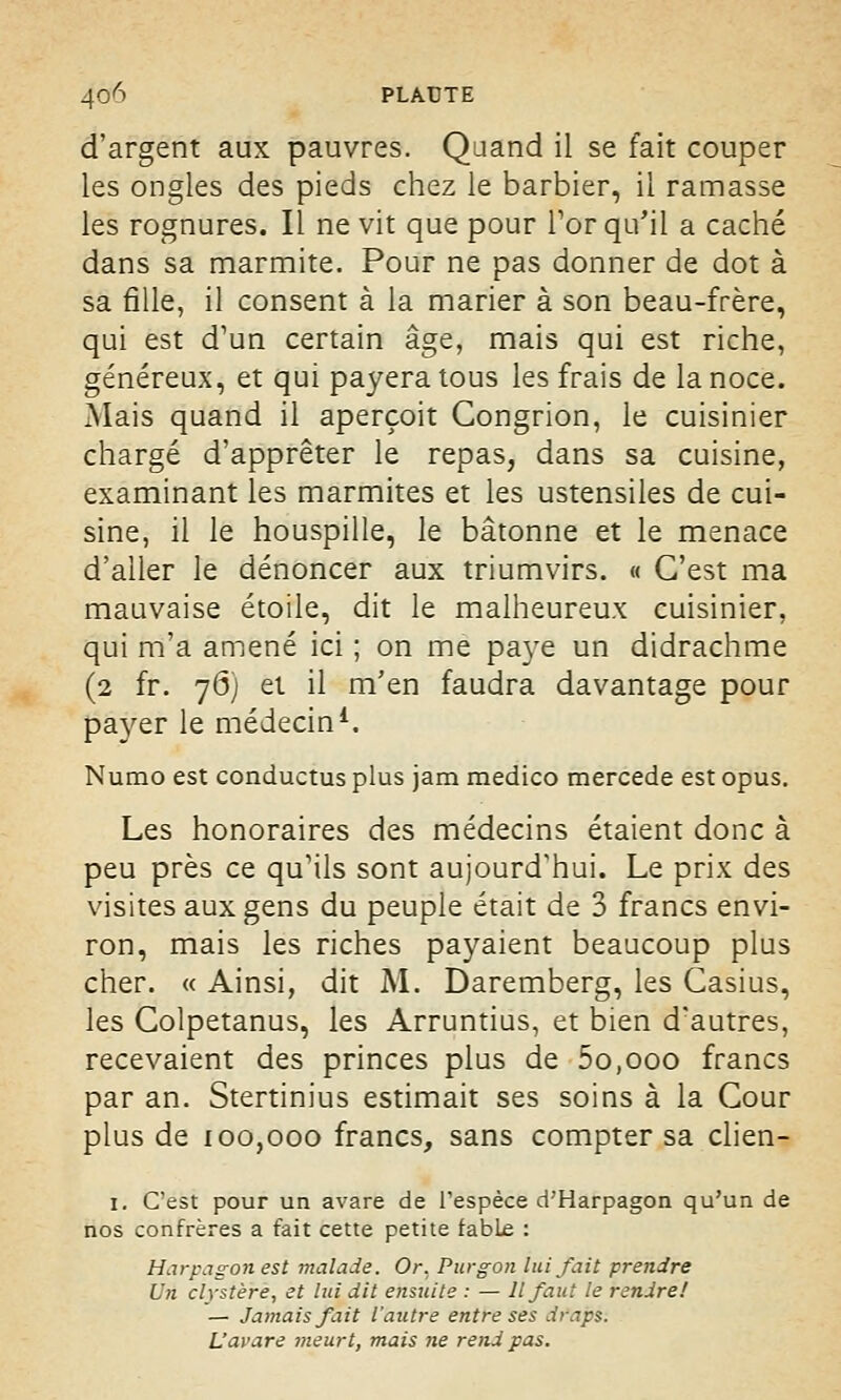 d'argent aux pauvres. Quand il se fait couper les ongles des pieds chez le barbier, il ramasse les rognures. Il ne vit que pour For qu'il a caché dans sa marmite. Pour ne pas donner de dot à sa fille, il consent à la marier à son beau-frère, qui est d'un certain âge, mais qui est riche, généreux, et qui payera tous les frais de la noce. Mais quand il aperçoit Gongrion, le cuisinier chargé d'apprêter le repas, dans sa cuisine, examinant les marmites et les ustensiles de cui- sine, il le houspille, le bâtonne et le menace d'aller le dénoncer aux triumvirs. « C'est ma mauvaise étoile, dit le malheureux cuisinier, qui m'a amené ici ; on me paye un didrachme (2 fr. 76) et il m'en faudra davantage pour payer le médecin1. Numo est conductus plus jam medico mercede est opus. Les honoraires des médecins étaient donc à peu près ce qu'ils sont aujourd'hui. Le prix des visites aux gens du peuple était de 3 francs envi- ron, mais les riches payaient beaucoup plus cher. « Ainsi, dit M. Daremberg, les Casius, les Colpetanus, les Arruntius, et bien d'autres, recevaient des princes plus de 5o,ooo francs par an. Stertinius estimait ses soins à la Cour plus de 100,000 francs, sans compter sa clien- 1. C'est pour un avare de l'espèce d'Harpagon qu'un de nos confrères a fait cette petite fabLe : Harpagon est malade. Or, Purgon lui fait prendre Un clystère, et Itù dit ensuite : — Il faut le rendre! — Jamais fait l'autre entre ses draps. L'avare meurt, mais ne rend pas.