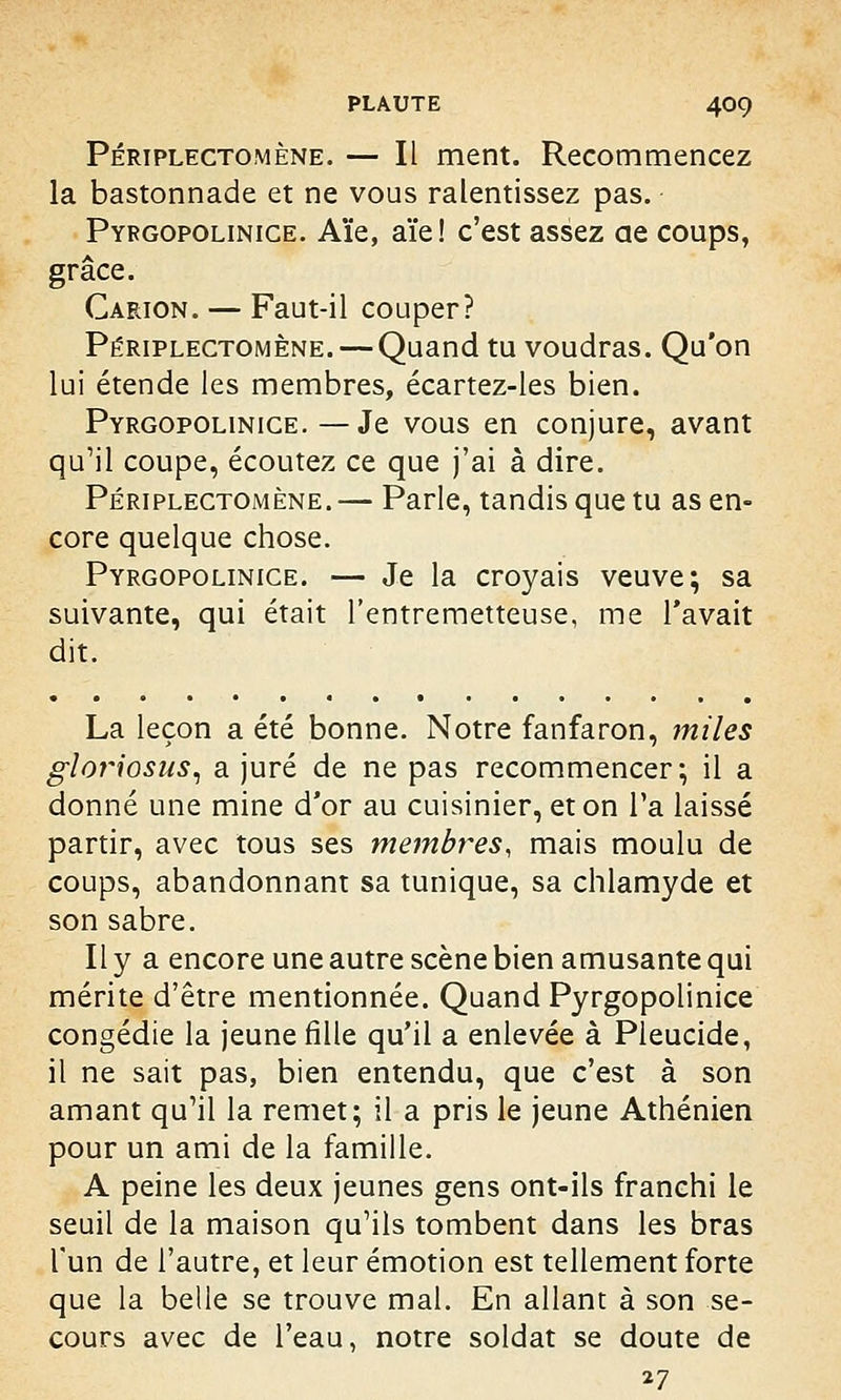 Périplectomène. — Il ment. Recommencez la bastonnade et ne vous ralentissez pas. Pyrgopolinice. Aïe, aïe! c'est assez ae coups, grâce. Carion. — Faut-il couper? Périplectomène. — Quand tu voudras. Qu'on lui étende les membres, écartez-les bien. Pyrgopolinice. — Je vous en conjure, avant qu'il coupe, écoutez ce que j'ai à dire. Périplectomène.— Parle, tandis que tu as en- core quelque chose. Pyrgopolinice. — Je la croyais veuve; sa suivante, qui était l'entremetteuse, me l'avait dit. La leçon a été bonne. Notre fanfaron, miles gloriosus, a juré de ne pas recommencer; il a donné une mine d'or au cuisinier, et on l'a laissé partir, avec tous ses membres, mais moulu de coups, abandonnant sa tunique, sa chlamyde et son sabre. Il y a encore une autre scène bien amusante qui mérite d'être mentionnée. Quand Pyrgopolinice congédie la jeune fille qu'il a enlevée à Pleucide, il ne sait pas, bien entendu, que c'est à son amant qu'il la remet; il a pris le jeune Athénien pour un ami de la famille. A peine les deux jeunes gens ont-ils franchi le seuil de la maison qu'ils tombent dans les bras l'un de l'autre, et leur émotion est tellement forte que la belle se trouve mal. En allant à son se- cours avec de l'eau, notre soldat se doute de 27