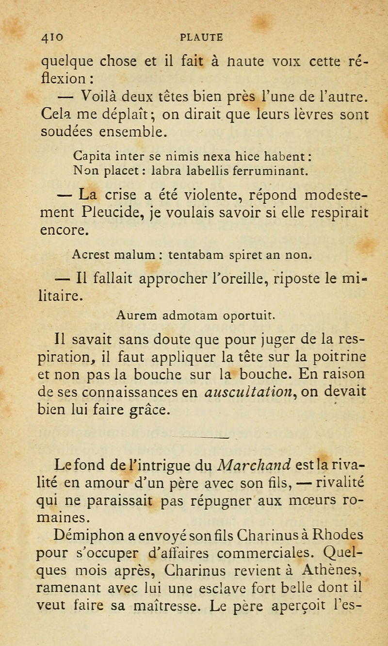 quelque chose et il fait à Haute voix cette ré- flexion : — Voilà deux têtes bien près l'une de l'autre. Cela me déplaît-, on dirait que leurs lèvres sont soudées ensemble. Capita inter se nimis nexa hice habent : Non placet : labra labellis ferruminant. — La crise a été violente, répond modeste- ment Pieucide, je voulais savoir si elle respirait encore. Acrest malum : tentabam spiret an non. — Il fallait approcher l'oreille, riposte le mi- litaire. Aurem admotam oportuit. Il savait sans doute que pour juger de la res- piration, il faut appliquer la tête sur la poitrine et non pas la bouche sur la bouche. En raison de ses connaissances en auscultation, on devait bien lui faire grâce. Le fond de l'intrigue du Marchand est la riva- lité en amour d'un père avec son fils, — rivalité qui ne paraissait pas répugner aux mœurs ro- maines. Démiphon a envoyé son fils Gharinus à Rhodes pour s'occuper d'affaires commerciales. Quel- ques mois après, Gharinus revient à Athènes, ramenant avec lui une esclave fort belle dont il veut faire sa maîtresse. Le père aperçoit Tes-