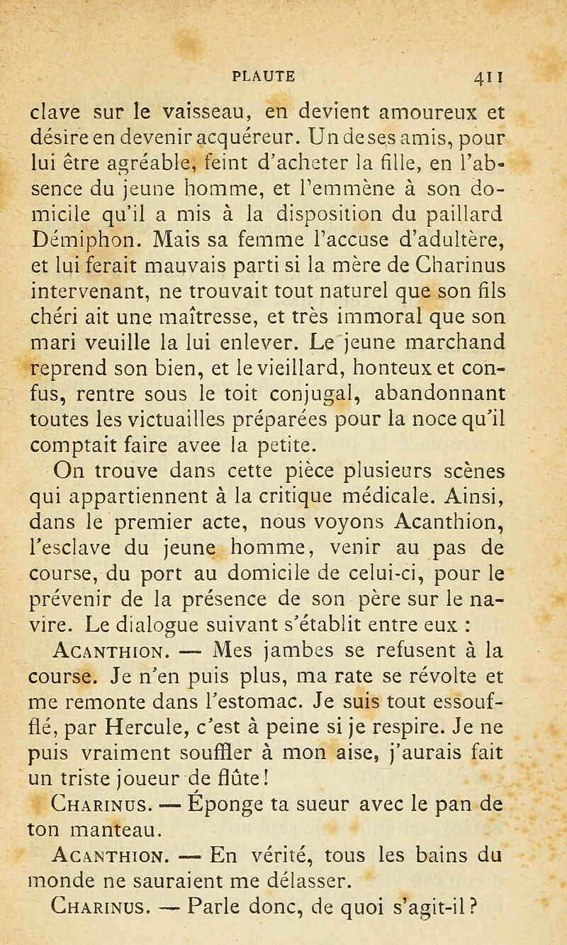 clave sur le vaisseau, en devient amoureux et désire en devenir acquéreur. Undesesamis, pour lui être agréable, feint d'acheter la fille, en l'ab- sence du jeune homme, et l'emmène à son do- micile qu'il a mis à la disposition du paillard Démiphon. Mais sa femme l'accuse d'adultère, et lui ferait mauvais parti si la mère de Gharinus intervenant, ne trouvait tout naturel que son fils chéri ait une maîtresse, et très immoral que son mari veuille la lui enlever. Le jeune marchand reprend son bien, et le vieillard, honteux et con- fus, rentre sous le toit conjugal, abandonnant toutes les victuailles préparées pour la noce qu'il comptait faire avee la petite. On trouve dans cette pièce plusieurs scènes qui appartiennent à la critique médicale. Ainsi, dans le premier acte, nous voyons Acanthion, l'esclave du jeune homme, venir au pas de course, du port au domicile de celui-ci, pour le prévenir de la présence de son père sur le na- vire. Le dialogue suivant s'établit entre eux : Acanthion. — Mes jambes se refusent à la course. Je n'en puis plus, ma rate se révolte et me remonte dans l'estomac. Je suis tout essouf- flé, par Hercule, c'est à peine si je respire. Je ne puis vraiment souffler à mon aise, j'aurais fait un triste joueur de flûte! Gharinus. — Éponge ta sueur avec le pan de ton manteau. Acanthion. — En vérité, tous les bains du monde ne sauraient me délasser. Gharinus. — Parle donc, de quoi s'agit-il?
