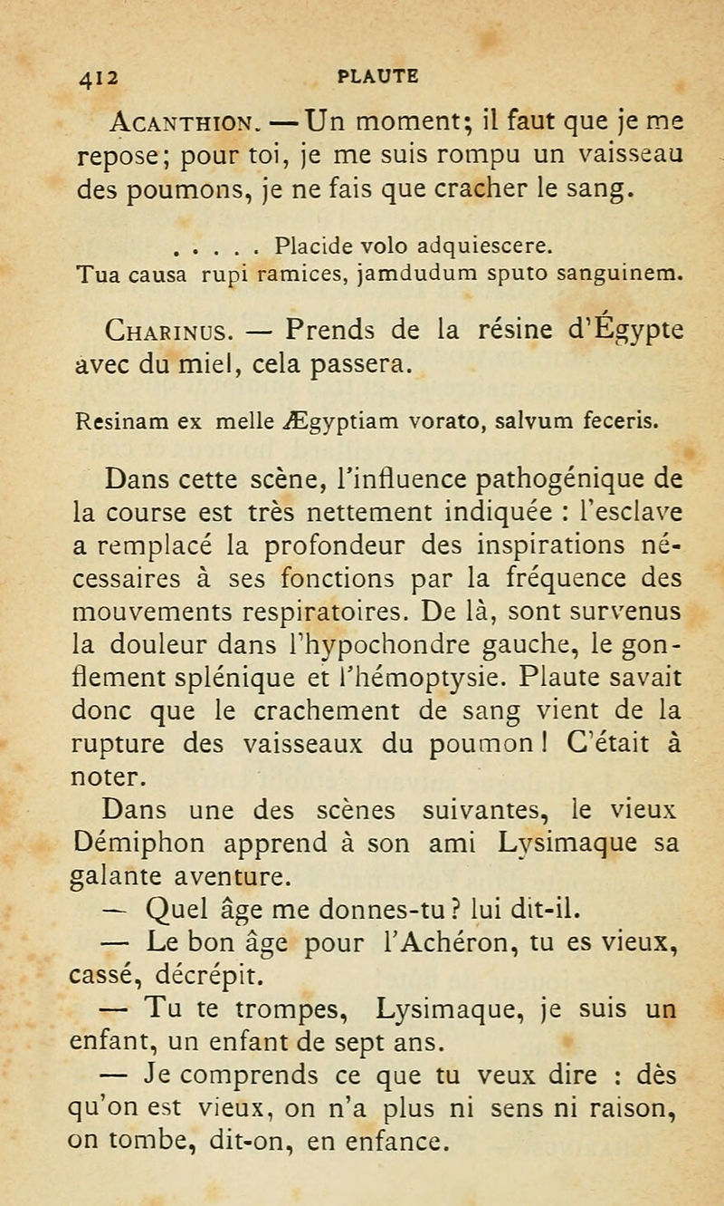 Acanthion. —Un moment; il faut que je me repose; pour toi, je me suis rompu un vaisseau des poumons, je ne fais que cracher le sang. Placide volo adquiescere. Tua causa rupi ramices, jamdudum sputo sanguinem. Charinus. — Prends de la résine d'Egypte avec du miel, cela passera. Resinam ex melle ^gyptiam vorato, salvum feceris. Dans cette scène, l'influence pathogénique de la course est très nettement indiquée : l'esclave a remplacé la profondeur des inspirations né- cessaires à ses fonctions par la fréquence des mouvements respiratoires. De là, sont survenus la douleur dans l'hypochondre gauche, le gon- flement splénique et l'hémoptysie. Plaute savait donc que le crachement de sang vient de la rupture des vaisseaux du poumon I C'était à noter. Dans une des scènes suivantes, le vieux Démiphon apprend à son ami Lysimaque sa galante aventure. — Quel âge me donnes-tu ? lui dit-il. — Le bon âge pour l'Achéron, tu es vieux, cassé, décrépit. — Tu te trompes, Lysimaque, je suis un enfant, un enfant de sept ans. — Je comprends ce que tu veux dire : dès qu'on est vieux, on n'a plus ni sens ni raison, on tombe, dit-on, en enfance.