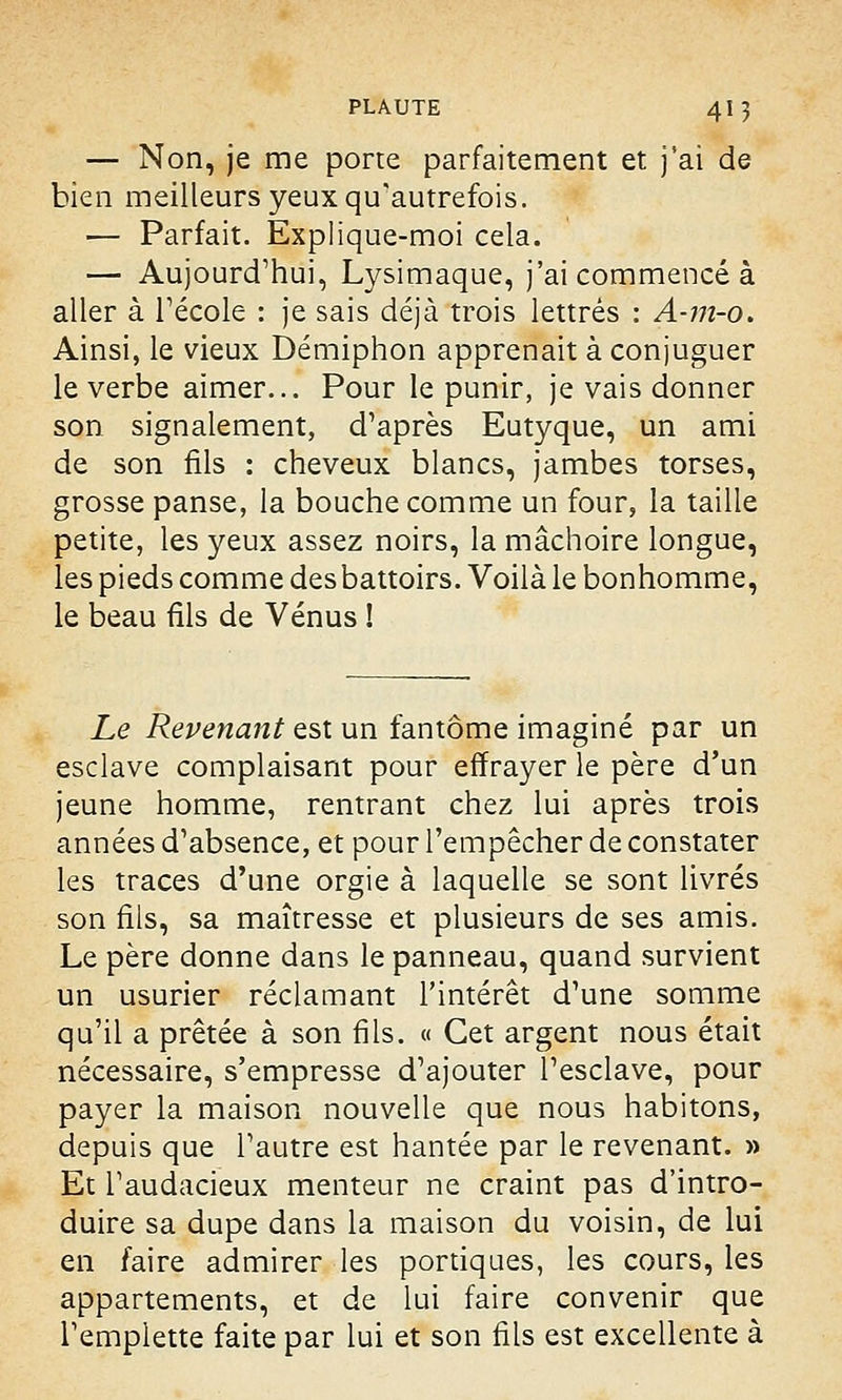 — Non, je me porte parfaitement et j'ai de bien meilleurs yeux qu'autrefois. — Parfait. Explique-moi cela. — Aujourd'hui, Lysimaque, j'ai commencé à aller à l'école : je sais déjà trois lettrés : A-m-o. Ainsi, le vieux Démiphon apprenait à conjuguer le verbe aimer... Pour le punir, je vais donner son signalement, d'après Eutyque, un ami de son fils : cheveux blancs, jambes torses, grosse panse, la bouche comme un four, la taille petite, les yeux assez noirs, la mâchoire longue, les pieds comme desbattoirs. Voilà le bonhomme, le beau fils de Vénus ! Le Revenant est un fantôme imaginé par un esclave complaisant pour effrayer le père d'un jeune homme, rentrant chez lui après trois années d'absence, et pour l'empêcher de constater les traces d'une orgie à laquelle se sont livrés son fils, sa maîtresse et plusieurs de ses amis. Le père donne dans le panneau, quand survient un usurier réclamant l'intérêt d'une somme qu'il a prêtée à son fils. « Cet argent nous était nécessaire, s'empresse d'ajouter l'esclave, pour payer la maison nouvelle que nous habitons, depuis que l'autre est hantée par le revenant. » Et l'audacieux menteur ne craint pas d'intro- duire sa dupe dans la maison du voisin, de lui en faire admirer les portiques, les cours, les appartements, et de lui faire convenir que l'emplette faite par lui et son fils est excellente à