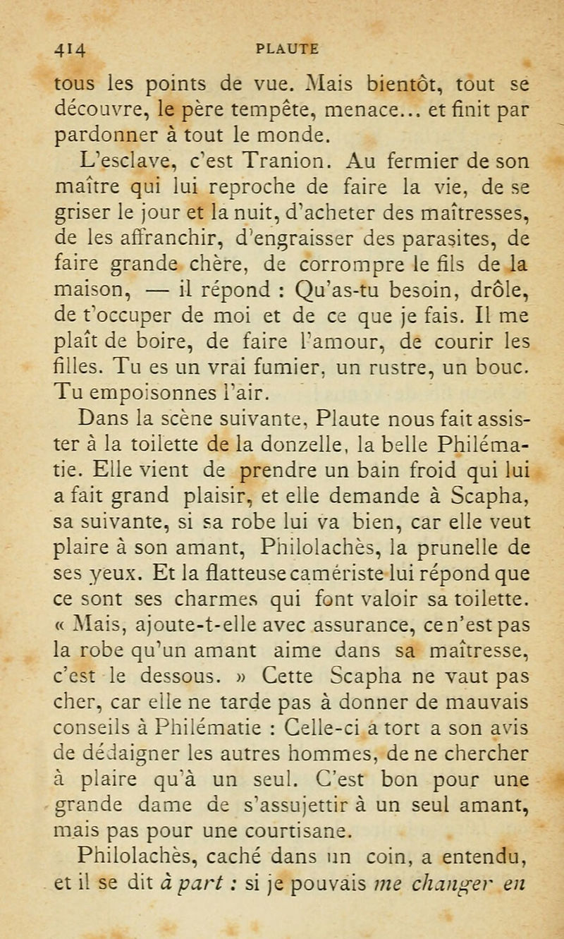 tous les points de vue. Mais bientôt, tout se découvre, le père tempête, menace... et finit par pardonner à tout le monde. L'esclave, c'est Tranion. Au fermier de son maître qui lui reproche de faire la vie, de se griser le jour et la nuit, d'acheter des maîtresses, de les affranchir, d'engraisser des parasites, de faire grande chère, de corrompre le fils de la maison, — il répond : Qu'as-tu besoin, drôle, de t'occuper de moi et de ce que je fais. Il me plaît de boire, de faire l'amour, de courir les filles. Tu es un vrai fumier, un rustre, un bouc. Tu empoisonnes l'air. Dans la scène suivante, Plaute nous fait assis- ter à la toilette de la donzelle, la belle Philéma- tie. Elle vient de prendre un bain froid qui lui a fait grand plaisir, et elle demande à Scapha, sa suivante, si sa robe lui va bien, car elle veut plaire à son amant, Philolachès, la prunelle de ses yeux. Et la flatteuse carriériste lui répond que ce sont ses charmes qui font valoir sa toilette. « Mais, ajoute-t-elle avec assurance, cen'estpas la robe qu'un amant aime dans sa maîtresse, c'est le dessous. » Cette Scapha ne vaut pas cher, car elle ne tarde pas à donner de mauvais conseils à Philématie : Celle-ci a tort a son avis de dédaigner les autres hommes, de ne chercher à plaire qu'à un seul. C'est bon pour une grande dame de s'assujettir à un seul amant, mais pas pour une courtisane. Philolachès, caché dans un coin, a entendu, et il se dit à part : si je pouvais me changer en