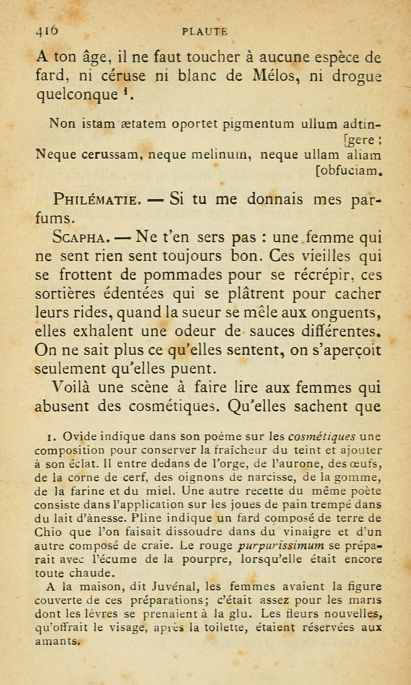 A ton âge, il ne faut toucher à aucune espèce de fard, ni céruse ni blanc de Mélos, ni drogue quelconque *. Non istam aetatem oportet pigmentum ullum adtm- [gere : Neque cerussam, neque melinum, neque ullam aliam [obfuciam. Philématie. — Si tu me donnais mes par- fums. Scapha. — Ne t'en sers pas : une femme qui ne sent rien sent toujours bon. Ces vieilles qui se frottent de pommades pour se récrépir, ces sortières édentées qui se plâtrent pour cacher leurs rides, quand la sueur se mêle aux onguents, elles exhalent une odeur de sauces différentes. On ne sait plus ce qu'elles sentent, on s'aperçoit seulement qu'elles puent. Voilà une scène à faire lire aux femmes qui abusent des cosmétiques. Qu'elles sachent que i. Ovide indique dans son poème sur les cosmétiques une composition pour conserver la fraîcheur du teint et ajouter à son éclat. 11 entre dedans de l'orge, de l'aurone, des œufs, de la corne de cerf, des oignons de narcisse, de la gomme, de la farine et du miel. Une autre recette du même poète consiste dans l'application sur les joues de pain trempé dans du lait d'ànesse. Pline indique un fard composé de terre de Chio que Ton faisait dissoudre dans du vinaigre et d'un autre composé de craie. Le rouge purpurissimum se prépa- rait avec l'écume de la pourpre, lorsqu'elle était encore toute chaude. A la maison, dit Juvénal, les femmes avaient la figure couverte de ces préparations; c'était assez pour les maris dont les lèvres se prenaient à la glu. Les fleurs nouvelles, qu'offrait le visage, après la toilette, étaient réservées aux amants.