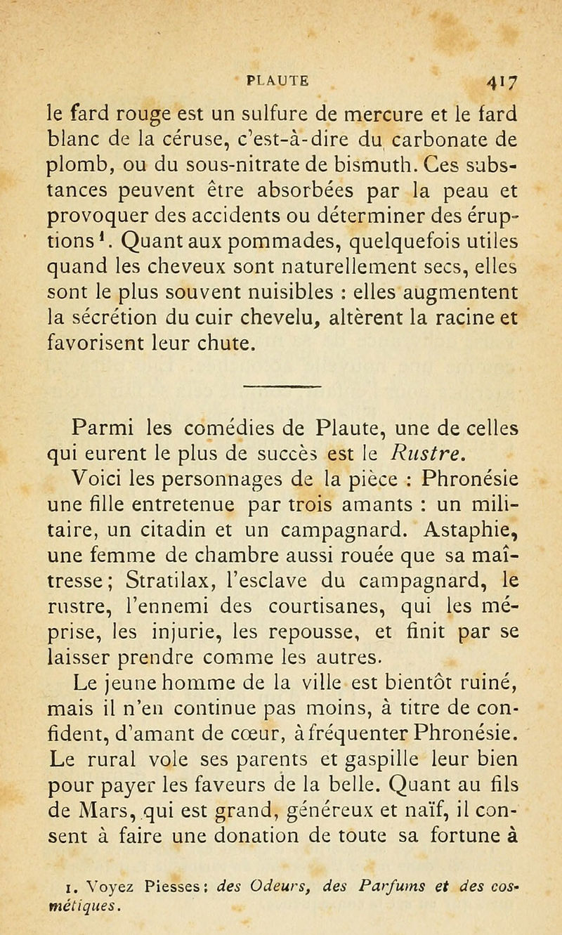 le fard rouge est un sulfure de mercure et le fard blanc de la céruse, c'est-à-dire du carbonate de plomb, ou du sous-nitrate de bismuth. Ces subs- tances peuvent être absorbées par la peau et provoquer des accidents ou déterminer des érup- tions1. Quant aux pommades, quelquefois utiles quand les cheveux sont naturellement secs, elles sont le plus souvent nuisibles : elles augmentent la sécrétion du cuir chevelu, altèrent la racine et favorisent leur chute. Parmi les comédies de Plaute, une de celles qui eurent le plus de succès est le Rustre. Voici les personnages de la pièce : Phronésie une fille entretenue par trois amants : un mili- taire, un citadin et un campagnard. Astaphie, une femme de chambre aussi rouée que sa maî- tresse ; Stratilax, l'esclave du campagnard, le rustre, l'ennemi des courtisanes, qui les mé- prise, les injurie, les repousse, et finit par se laisser prendre comme les autres. Le jeune homme de la ville est bientôt ruiné, mais il n'en continue pas moins, à titre de con- fident, d'amant de cœur, à fréquenter Phronésie. Le rural vole ses parents et gaspille leur bien pour payer les faveurs de la belle. Quant au fils de Mars,.qui est grand, généreux et naïf, il con- sent à faire une donation de toute sa fortune à 1. Voyez Piesses : des Odeurs, des Parfums et des cos- métiques.