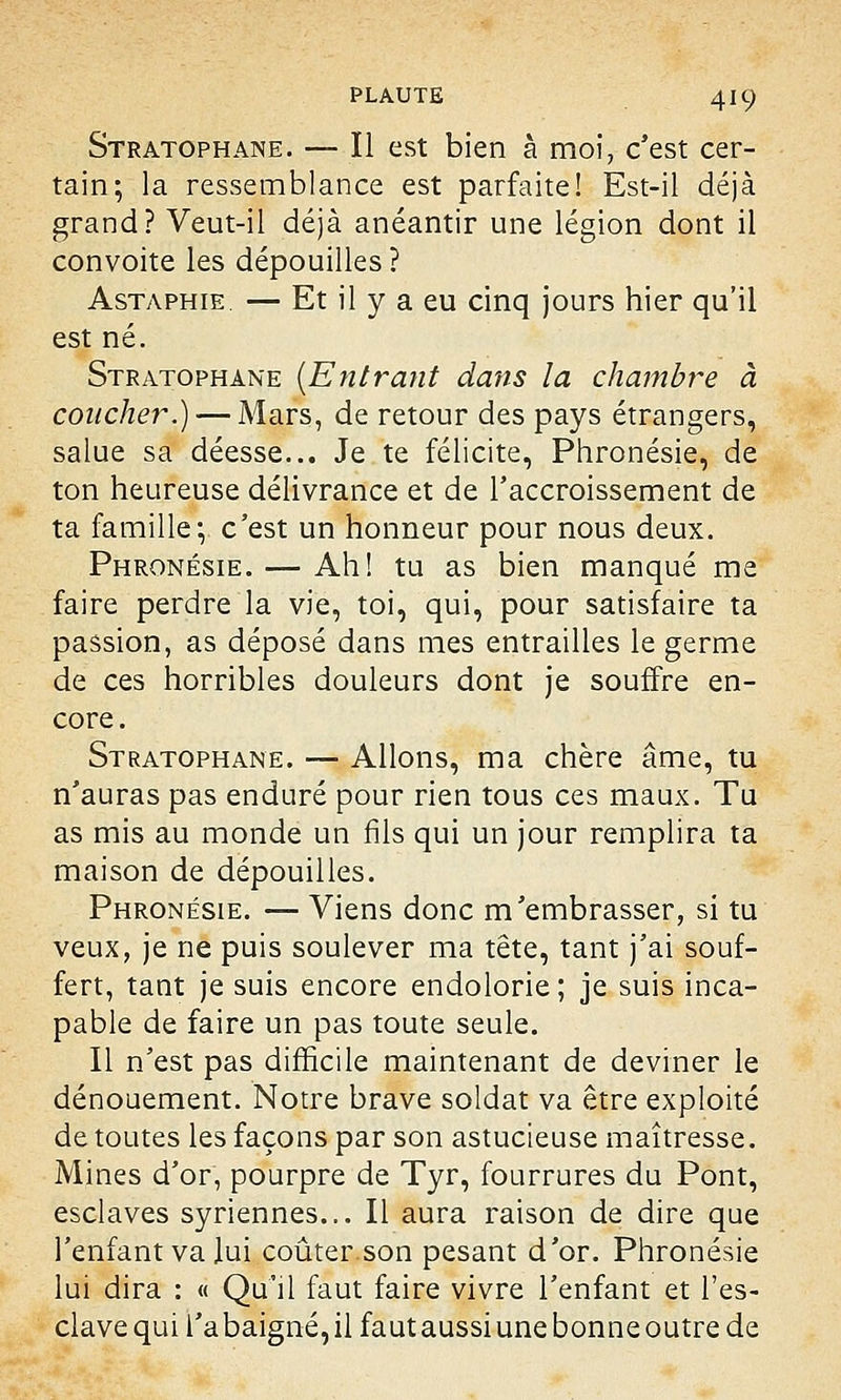 Stratophane. — Il est bien à moi, c'est cer- tain; la ressemblance est parfaite! Est-il déjà grand? Veut-il déjà anéantir une légion dont il convoite les dépouilles? Astaphie. — Et il y a eu cinq jours hier qu'il est né. Stratophane [Entrant dans la chambre à coucher.) — Mars, de retour des pays étrangers, salue sa déesse... Je te félicite, Phronésie, de ton heureuse délivrance et de l'accroissement de ta famille-, c'est un honneur pour nous deux. Phronésie. — Ah! tu as bien manqué me faire perdre la vie, toi, qui, pour satisfaire ta passion, as déposé dans mes entrailles le germe de ces horribles douleurs dont je souffre en- core. Stratophane. — Allons, ma chère âme, tu n'auras pas enduré pour rien tous ces maux. Tu as mis au monde un fils qui un jour remplira ta maison de dépouilles. Phronésie. — Viens donc m'embrasser, si tu veux, je ne puis soulever ma tête, tant j'ai souf- fert, tant je suis encore endolorie ; je suis inca- pable de faire un pas toute seule. Il n'est pas difficile maintenant de deviner le dénouement. Notre brave soldat va être exploité de toutes les façons par son astucieuse maîtresse. Mines d'or, pourpre de Tyr, fourrures du Pont, esclaves syriennes... Il aura raison de dire que l'enfant va lui coûter.son pesant d'or. Phronésie lui dira : « Qu'il faut faire vivre l'enfant et l'es- clavequil'abaigné,ilfautaussiunebonneoutrede