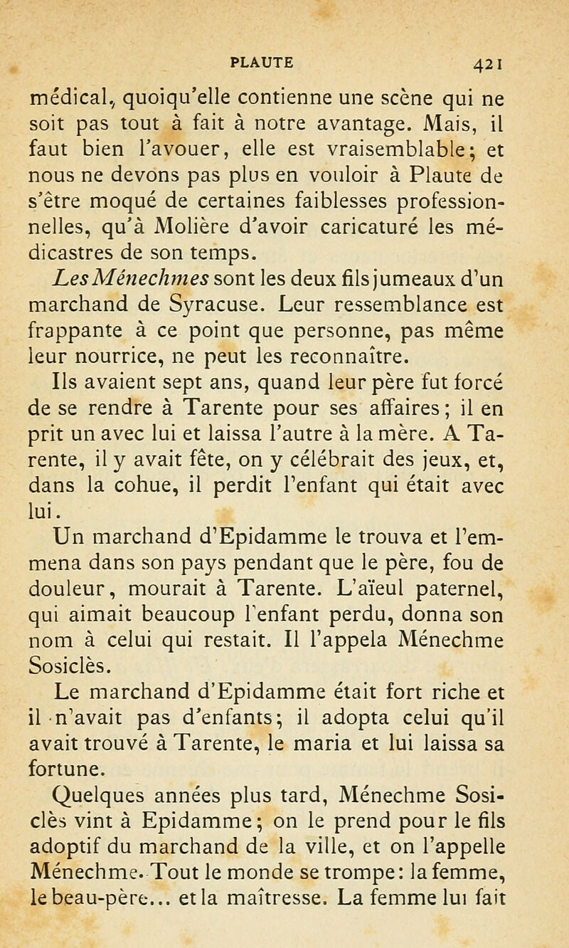 médical., quoiqu'elle contienne une scène qui ne soit pas tout à fait à notre avantage. Mais, il faut bien l'avouer, elle est vraisemblable; et nous ne devons pas plus en vouloir à Plaute de s'être moqué de certaines faiblesses profession- nelles, qu'à Molière d'avoir caricaturé les mé- dicastres de son temps. LesMênechmes sont les deux fils jumeaux d'un marchand de Syracuse. Leur ressemblance est frappante à ce point que personne, pas même leur nourrice, ne peut les reconnaître. Ils avaient sept ans, quand leur père fut forcé de se rendre à Tarente pour ses affaires ; il en prit un avec lui et laissa l'autre à la mère. A Ta- rente, il y avait fête, on y célébrait des jeux, et, dans la cohue, il perdit l'enfant qui était avec lui. Un marchand d'Epidamme le trouva et l'em- mena dans son pays pendant que le père, fou de douleur, mourait à Tarente. L'aïeul paternel, qui aimait beaucoup l'enfant perdu, donna son nom à celui qui restait. Il l'appela Ménechme Sosiclès. Le marchand d'Epidamme était fort riche et il n'avait pas d'enfants; il adopta celui qu'il avait trouvé à Tarente, le maria et lui laissa sa fortune. Quelques années plus tard, Ménechme Sosi- clès vint à Epidamme; on le prend pour le fils adoptif du marchand de la ville, et on l'appelle Ménechme. Tout le monde se trompe : la femme, le beau-père... et la maîtresse. La femme lui fait