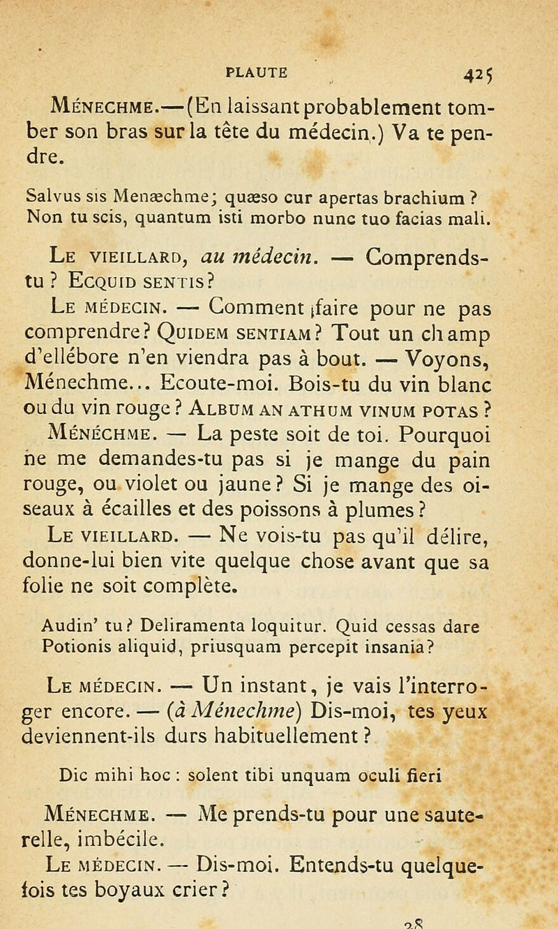 Ménechme.—(En laissant probablement tom- ber son bras sur la tête du médecin.) Va te pen- dre. Salvus sis Menaechme; queeso cur apertas brachium ? Non tu scis, quantum isti morbo nunc tuo facias mali. Le vieillard, au médecin. — Comprends- tu ? ECQUID SENTIS? Le médecin. — Gomment [faire pour ne pas comprendre? Quidem sentiam? Tout un champ d'ellébore n'en viendra pas à bout. — Voyons, Ménechme... Ecoute-moi. Bois-tu du vin blanc ou du vin rouge ? Album an athum vinum potas ? Ménechme. — La peste soit de toi. Pourquoi ne me demandes-tu pas si je mange du pain rouge, ou violet ou jaune? Si je mange des oi- seaux à écailles et des poissons à plumes ? Le vieillard. — Ne vois-tu pas qu'il délire, donne-lui bien vite quelque chose avant que sa folie ne soit complète. Audin' tu? Deliramenta loquitur. Quid cessas dare Potionis aliquid, priusquam percepit insania? Le médecin. — Un instant, je vais l'interro- ger encore. — (à Ménechme) Dis-moi, tes yeux deviennent-ils durs habituellement ? Die mihi hoc : soient tibi unquam oculi fieri Ménechme. — Me prends-tu pour une saute- relle, imbécile. Le médecin. — Dis-moi. Entends-tu quelque- fois tes boyaux crier ?