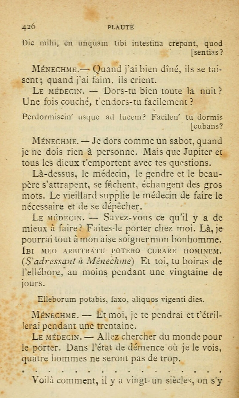 Die mihi, en unquam tibi intestina crêpant, quod [sentias ? Ménechme.— Quand j'ai bien dîné, ils se tai- sent; quand j'ai faim, ils crient. Le médecin. — Dors-tu bien toute la nuit ? Une fois couché, t'endors-tu facilement ? Perdormiscin' usque ad lucem? Facilen' tu dormis [cubans? Ménechme. — Je dors comme un sabot, quand je ne dois rien à personne. Mais que Jupiter et tous les dieux t'emportent avec tes questions. Là-dessus, le médecin, le gendre et le beau- père s'attrapent, se fâchent, échangent des gros mots. Le vieillard supplie le médecin de faire le nécessaire et de se dépêcher. Le médecin. '■— Savez-vous ce qu'il y a de mieux à faire? Faites-le porter chez moi. Là, je pourrai tout à mon aise soigner mon bonhomme. IbI MEO ARB1TRATU POTERO CURARE HOMINEM. (S'adressant à Ménechme) Et toi, tu boiras de l'ellébore, au moins pendant une vingtaine de jours. Elleborum potabis, faxo, aliquos vigenti dies. Ménechme. — Et moi, je te pendrai et t'étril- lerai pendant une trentaine. Le médecin. — Allez chercher du monde pour le porter. Dans l'état de démence où je le vois, quatre hommes ne seront pas de trop. Voilà comment, il y a vingt-un siècle?, on s'y