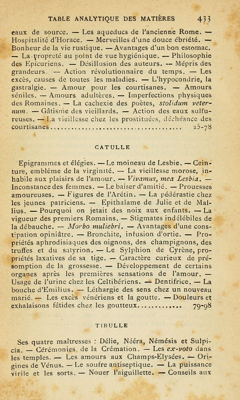 eaux de source. — Les aqueducs de l'ancienne Rome. — Hospitalité d'Horace. — Merveilles d'une douce ébrié.té. — Bonheur de la vie rustique. — Avantages d'un bon estomac. — La-çropreté au point de vue hygiénique. — Philosophie des Epicuriens. — Désillusion des auteurs. — Mépris des grandeurs. — Action révolutionnaire du temps. — Les excès, causes de toutes les maladies. — L'hypocondrie, la gastralgie. — Amour pour les courtisanes. — Amours séniles. — Amours adultères. — Imperfections physiques des Romaines. — La cachexie des poètes, stolidum veter- num. — Gâtisme des vieillards. — Action des eaux sulfu- reuses. — La vieillesse chez les prostituées, déchéance des courtisanes 23-78 CATULLE Epigrammes et élégies. —Le moineau de Lesbie. — Cein- ture, emblème de la virginité. — La vieillesse morose, in- habile aux plaisirs de l'amour. — Vivamus, rnea Lesbia. — Inconstance des femmes. —Le baiser d'amitié. —Prouesses amoureuses. — Figures de l'Arétin. — La pédérastie chez les jeunes patriciens. — Epithalame de Julie et de Mal- lius. — Pourquoi on jetait des noix aux enfants. ■— La vigueur des premiers Romains. — Stigmates indélébiles de la débauche. — Morbo muliebri. — Avantages d'une cons- tipation opiniâtre. — Bronchite, infusion d'ortie. — Pro- priétés aphrodisiaques des oignons, des champignons, des truffes et du satyrion. — Le Sylphion de Cyrène, pro- priétés laxatives de sa tige. — Caractère curieux de pré- somption de la grossesse. — Développement de certains organes après les premières sensations de l'amour. — Usage de l'urine chez les Celtibériens. — Dentifrice. — La bouche d'Emilius. — Léthargie des sens chez un nouveau marié.— Les excès vénériens et la goutte. —Douleurs et exhalaisons fétides chez les goutteux 79'9& TIBULLE Ses quatre maîtresses : Délie, Nééra, Némésis et Sulpi- cja. Cérémonies de la Crémation. — Les ex-voto dans les temples. — Les amours aux Champs-Elysées. — Ori- gines de Vénus. — Le soufre antiseptique. — La puissance virile et les sorts. — Nouer l'aiguillette. — Conseils aux