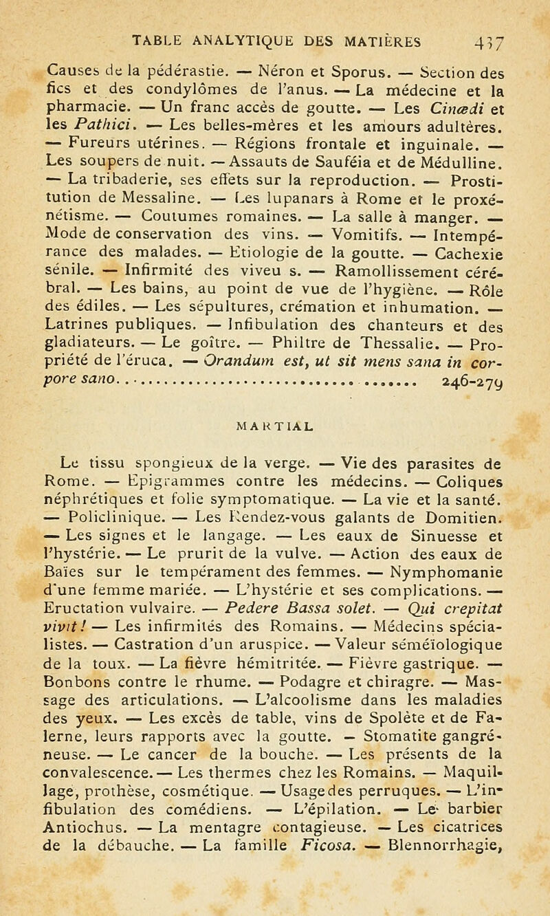 Causes de la pédérastie. — Néron et Sporus. — Section des fies et des condylômes de l'anus. — La médecine et la pharmacie. — Un franc accès de goutte. — Les Cincedi et les Pathici. — Les belles-mères et les amours adultères. — Fureurs utérines. — Régions frontale et inguinale. — Les soupers de nuit. —Assauts de Sauféia et de Médulline. — La tribaderie, ses effets sur la reproduction. — Prosti- tution de Messaline. — Les lupanars à Rome et le proxé- nétisme. — Coutumes romaines. — La salle à manger. — Mode de conservation des vins. — Vomitifs. — Intempé- rance des malades. — Etiologie de la goutte. — Cachexie sénile. — Infirmité des viveu s. — Ramollissement céré- bral. — Les bains, au point de vue de l'hygiène. —Rôle des édiles. — Les sépultures, crémation et inhumation. Latrines publiques. — Infibulation des chanteurs et des gladiateurs. — Le goitre. — Philtre de Thessalie. — Pro- priété de l'éruca. — Orandum est, ut sit mens sana in cor- pore sano. 246-279 MARTIAL Le tissu spongieux de la verge. — Vie des parasites de Rome. — Epigrammes contre les médecins. — Coliques néphrétiques et folie symptomatique. — La vie et la santé. — Policlinique. — Les Rendez-vous galants de Domitien. — Les signes et le langage. — Les eaux de Sinuesse et l'hystérie. — Le prurit de la vulve. —Action des eaux de Baies sur le tempérament des femmes. — Nymphomanie d'une femme mariée. — L'hystérie et ses complications. — Eructation vulvaire. — Pedere Bassa solet. — Qui crépitât vivit!— Les infirmités des Romains. — Médecins spécia- listes. — Castration d'un aruspice. —Valeur séméïologique de la toux. — La fièvre hémitritée. — Fièvre gastrique. — Bonbons contre le rhume. — Podagre et chiragre. — Mas- sage des articulations. — L'alcoolisme dans les maladies des yeux. — Les excès de table, vins de Spolète et de Fa- lerne, leurs rapports avec la goutte. — Stomatite gangre- neuse. — Le cancer de la bouche. — Les présents de la convalescence.— Les thermes chez les Romains. — Maquil- lage, prothèse, cosmétique. — Usage des perruques. — L in- fibulation des comédiens. — L'épilation. — Le- barbier Antiochus. — La mentagre contagieuse. — Les cicatrices de la débauche. — La famille Ficosa. — Blennorrhagie,