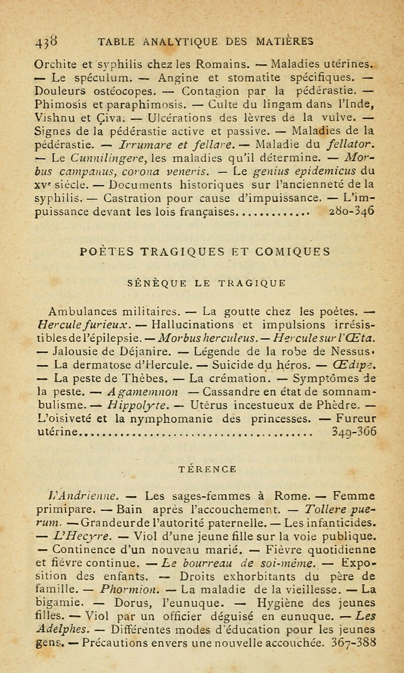Orchite et syphilis chez les Romains. — Maladies utérines. — Le spéculum. — Angine et stomatite spécifiques. — Douleurs ostéocopes. — Contagion par la pédérastie. — Phimosis et paraphimosis. — Culte du lingam dans l'Inde, Vishnu et Çiva. — Ulcérations des lèvres de la vulve. — Signes de la pédérastie active et passive. — Maladies de la pédérastie. — Irrumare et fellare. — Maladie du fellator. — Le Cunnilingere, les maladies qu'il détermine. — Mor- bus campantes, corona veneris. — Le genius epidemicus du XVe siècle. — Documents historiques sur l'ancienneté de la syphilis. — Castration pour cause d'impuissance. — L'im- puissance devant les lois françaises 280-346 POETES TRAGIQUES ET COMIQUES SÉNÈQUE LE TRAGIQUE Ambulances militaires. — La goutte chez les poètes. — Hercule furieux. — Hallucinations et impulsions irrésis- tibles de l'épilepsie. — Morbusherculeus. — Hercule sur l'Œta. — Jalousie de Déjanire. — Légende de la robe de Nessus» — La dermatose d'Hercule. — Suicide du héros. — Œdipe. — La peste de Thèbes. — La crémation. — Symptômes de la peste. — Agamemnon —Cassandre en état de somnam- bulisme. — Hippolyte. — Utérus incestueux de Phèdre. — L'oisiveté et la nymphomanie des princesses. — Fureur utérine . 34g-3G6 TÉRENCE liAndrienne. — Les sages-femmes à Rome. — Femme primipare.—Bain après l'accouchement. — Tollere pue- rum. —Grandeurde l'autorité paternelle. — Les infanticides. — L'Hecyre. — Viol d'une jeune fille sur la voie publique. — Continence d'un nouveau marié. — Fièvre quotidienne et fièvre continue. — Le bourreau de soi-même. — Expo- sition des enfants. — Droits exhorbitants du père de famille. — Phormion. — La maladie de la vieillesse. — La bigamie. — Dorus, l'eunuque. — Hygiène des jeunes filles. — Viol par un officier déguisé en eunuque. —Les Adelphes. — Différentes modes d'éducation pour les jeunes gens. — Précautions envers une nouvelle accouchée. 3Ô7-388