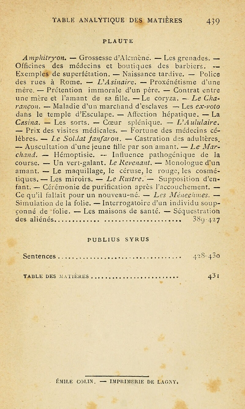PLAUTE Amphitryon. — Grossesse d'Alcmène. — Les grenades. — Officines des médecins et boutiques des barbiers. — Exemples de superfétation. — Naissance tardive. — Police des rues à Rome. — UAsinaire. — Proxénétisme d'une mère. — Prétention immorale d'un père. — Contrat entre une mère et l'amant de sa fille. —Le coryza. —Le Cha- rançon. — Maladie d'un marchand d'esclaves — Les ex-voto dans le temple d'Esculape. — Affection hépatique. — La Casina. — Les sorts. — Cœur splénique. — L Aululaire. — Prix des visites médicales. — Fortune des médecins cé- lèbres. — Le Soldat fanfaron. — Castration des adultères. — Auscultation d'une jeune fille par son amant. — Le Mar- chand. — Hémoptisie. — Influence pathogénique de la course. — Un vert-galant. Le Revenant. — Monologue d'un amant. — Le maquillage, le céruse, le rouge, les cosmé- tiques.— Les miroirs. — Le Rustre.— Supposition d'en- fant. — Cérémonie de purification après l'accouchement. — Ce qu'il fallait pour un nouveau-né. — Les Méaechmes. — Simulation de la folie. — Interrogatoire d'un individu soup- çonné de 'folie. — Les maisons de santé. — Séquestration. des aliénés 389-427 PUBLIUS SYRUS Sentences 428-430 TABLE DES .MATIERES 43 I EMILE COLIN. — IMPRIMERIE DE LAGNY»