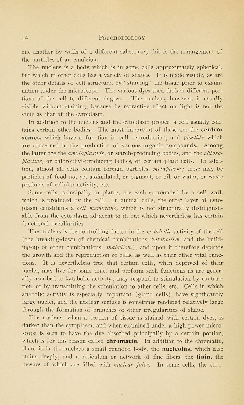one another by walls of a different substance; this is the arrangement of the particles of an emulsion. The nucleus is a body which is in some cells approximately spherical, but which in other cells has a variety of shapes. It is made visible, as are the other details of cell structure, by ' staining ' the tissue prior to exami- nation under the microscope. The various dyes used darken different por- tions of the cell to different degrees. The nucleus, however, is usually visible without staining, because its refractive effect on light is not the same as that of the cytoplasm. In addition to the nucleus and the cytoplasm proper, a cell usually con- tains certain other bodies. The most important of these are the centro- somes, which have a function in cell reproduction, and plastids which are concerned in the production of various organic compounds. Among, the latter are the amy I o plastids, or starch-producing bodies, and the chloro- plastids, or chlorophyl-producing bodies, of certain plant cells. In addi- tion, almost all cells contain foreign particles, metaplasm; these may be particles of food not yet assimilated, or pigment, or oil, or water, or waste products of cellular activity, etc. Some cells, principally in plants, are each surrounded by a cell wall, which is produced by the cell. In animal cells, the outer layer of cyto- plasm constitutes a cell membrane, which is not structurally distinguish- able from the cytoplasm adjacent to it, but which nevertheless has certain functional peculiarities. The nucleus is the controlling factor in the metabolic activity of the cell (the breaking-down of chemical combinations, katabolism, and the build- ing-up of other combinations, anabotism), and upon it therefore depends- the growth and the reproduction of cells, as well as their other vital func- tions. It is nevertheless true that certain cells, when deprived of their nuclei, may live for some time, and perform such functions as are gener- ally ascribed to katabolic activity; may respond to stimulation by contrac- tion, or by transmitting the stimulation to other cells, etc. Cells in which anabolic activity is especially important (gland cells), have significantly large nuclei, and the nuclear surface is sometimes rendered relatively large through the formation of branches or other irregularities of shape. The nucleus, when a section of tissue is stained with certain dyes, is- darker than the cytoplasm, and when examined under a high-power micro- scope is seen to have the dye absorbed principally by a certain portion, which is for this reason called chromatin. In addition to the chromatin, there is in the nucleus a small rounded body, the nucleolus, which also stains deeply, and a reticulum or network of fine fibers, the linin, the meshes of which are filled with nuclear juice. In some cells, the chro-