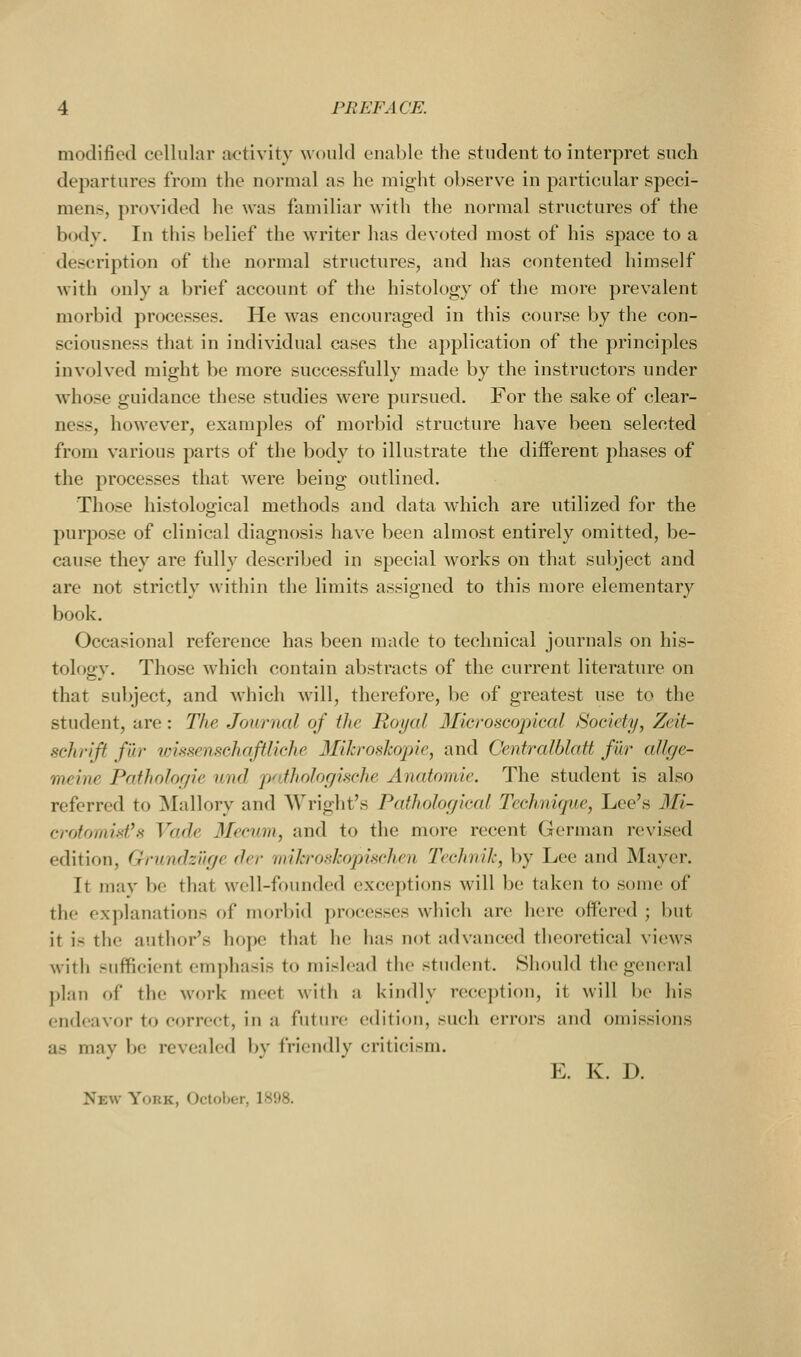 modified cellular activity would enable the student to interpret such departures from the normal as he might observe in particular speci- mens, provided he was familiar with the normal structures of the body. In this belief the writer has devoted most of his space to a description of the normal structures, and has contented himself with only a brief account of the histology of the more prevalent morbid processes. He was encouraged in this course by the con- sciousness that in individual cases the application of the principles involved might be more successfully made by the instructors under whose guidance these studies were pursued. For the sake of clear- ness, however, examples of morbid structure have been selected from various parts of the body to illustrate the different phases of the processes that were being outlined. Those histological methods and data which are utilized for the purjjose of clinical diagnosis have been almost entirely omitted, be- cause they are fully described in special works on that subject and are not strictly within the limits assigned to this more elementary book. Occasional reference has been made to technical journals on his- tolog-v. Those which contain abstracts of the current literature on that subject, and wliich will, therefore, be of greatest use to the student, are: The Journal of the Royal Microscopical Society, Zeit- schrift fur wissenschaftliche Mihroskopie, and Cenfralblaft fur allge- meine Patholor/ic nnd p<dhologiHche Anatomic. The student is also referred to Mallory and Wright's Pathological Technique, Lee's Mi- crotomist's Vade 3Iecum, and to the more recent German revised edition, Grundzurje der miJcroskopischeu Technik, by Lee and Mayer. It may be that well-founded exceptions will be taken to some of the explanations of morbid processes which are here offered ; but it is the author's hope that he has not advanced theoretical views with sufficient emphasis to mislead the student. Should the general plan of the work meet with a kindly reception, it will be his endeavor to c«)rrect, in a future edition, such errors and omissions as mav be revealed bv friendly criticism. E. K. D. New Ycjuk, Octolier, l.S!)8.