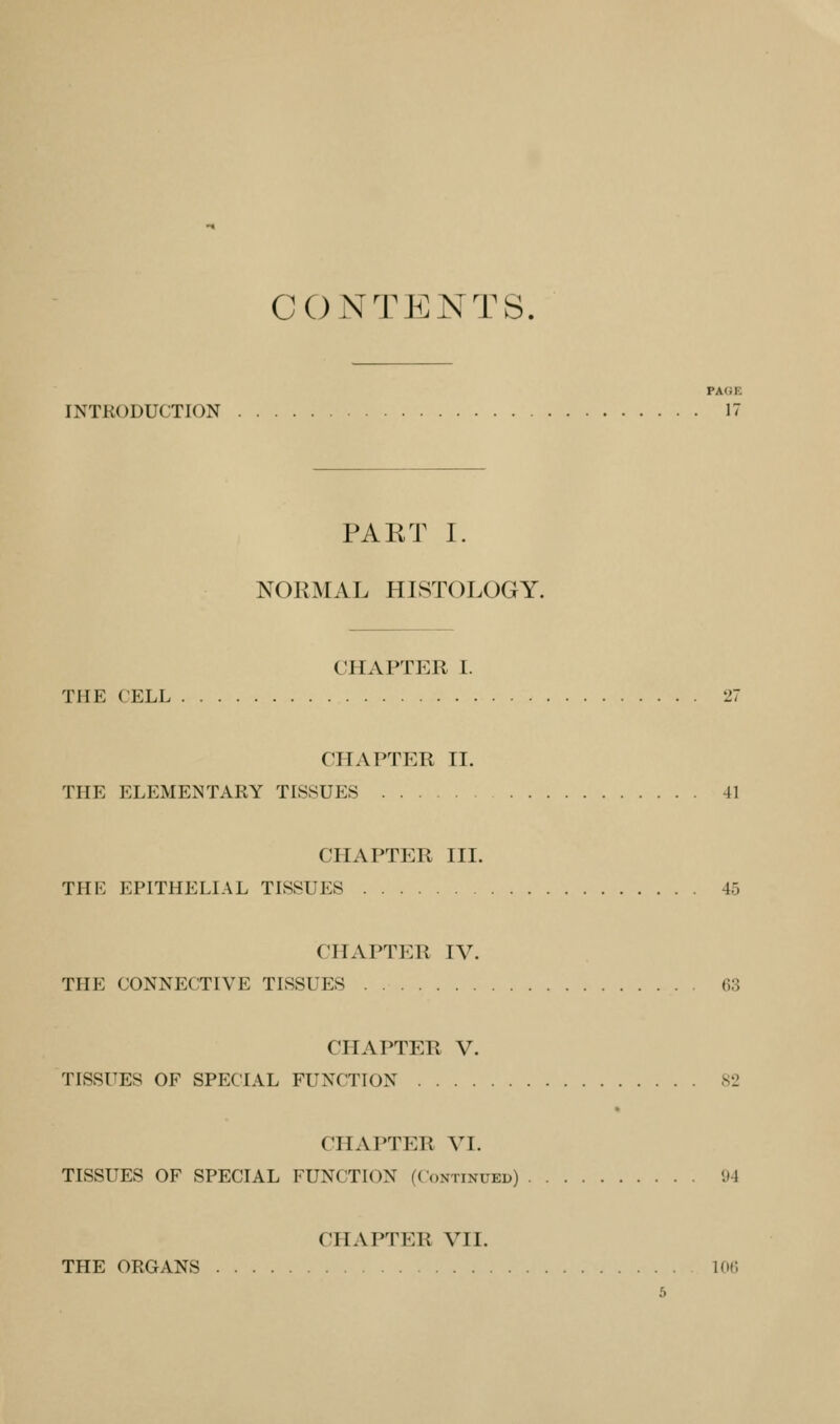 CONTENTS, PAGE INTRODUCTION 1 PART I. NORMAL HISTOLOGY. CHAPTER I. THE CELL 27 chaptp:r II. THE ELEMENTARY TISSUES 41 CHAPTER III. THE EPITHELIAL TISSUES 45 CHAPTER IV. THE CONNECTIVE TISSUES 63 CHAPTER V. TISSUES OF SPECIAL FUNCTION 82 CHAPTER VI. TISSUES OF SPECIAL FUNCTION (Continued) 94 CHAPTER VII. THE ORGANS lOf,