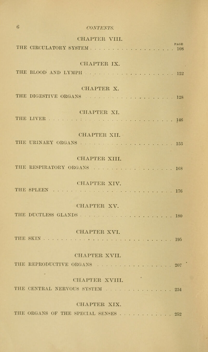 CHAPTER VIII. PAGE THE CIRCULATORY SYSTEM 108 CHAPTER IX. THE BLOOD AND LYMPH 122 CHAPTER X. THE DIGESTIVE ORGANS 128 CHAPTER XI. THE LIVER 146 CHAPTER XII. THE URINARY ORGANS 153 CHAPTER XIII. THE RESPIRATORY ORGANS 168 CHAPTER XIV. THE SPLEEN 176 CHAPTER XV. THE DUCTLESS GLANDS 180 CHAPTER XVI. THE SKIN 195 CHAPTER XVII. THE REPRODUCTIVE ORGANS 207 CHAPTER XVIII. THE CENTRAL NERVOUS SYSTEM 234 CHAPTER XIX. THE ORGANS OF THE SPECIAL SENSES 252