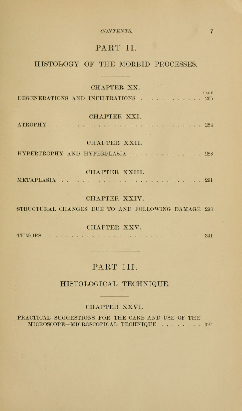 PART II. HISTOLOGY OF THE MORBID PROCESSES. CHAPTER XX. PAGE DEGENERATIONS AND INFILTRATIONS 265 CHAPTER XXI. ATROPHY 284 CHAPTER XXII. HYPERTROrHY AND HYPERPLASIA 288 CHAPTER XXIII. METAPLASIA 291 CHAPTER XXIV. STRUCTURAL CHANGES DUE TO AND FOLLOWING DAMAGE 293 CHAPTER XXV. TUMORS 341 PART III. HISTOLOGICAL TECHNIQUE. CHAPTER XXVI. PRACTICAL SUGGESTIONS FOR THE CARE AND USE OF THE MICROSCOPE—MICROSCOPICAL TECHNIQUE 397