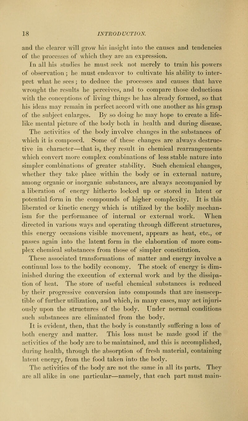 and the clearer will grow his insight into the causes and tendencies of the processes of which they are an expression. In all his studies he must seek not merely to train his powers of observ^ation; he must endeavor to cultivate his ability to inter- pret what he sees; to deduce the processes and causes that have wrought the results he perceives, and to compare those deductions with the conceptions of living things he has already formed, so that his ideas may remain in perfect accord with one another as his grasp of the subject enlarges. By so doing he may hope to create a life- like mental picture of the body both in health and during disease. The activities of the body involve changes in the substances of which it is composed. Some of these changes are always destruc- tive in character—that is, they result in chemical rearrangements which convert more complex combinations of less stable nature into simpler combinations of greater stability. Such chemical changes, whether they take place within the body or in external nature, among organic or inorganic substances, are always accompanied by a liberation of energy hitherto locked up or stored in latent or potential form in the compounds of higher complexity. It is this liberated or kinetic energy which is utilized by the bodily mechan- ism for the performance of internal or external work. When directed in various ways and operating through diiferent structures, this energy occasions visible movement, appears as heat, etc., or passes again into the latent form in the elaboration of more com- plex chemical substances from those of simpler constitution. These associated transformations of matter and energy involve a continual loss to the bodily economy. The stock of energy is dim- inished during the execution of external work and by the dissipa- tion of heat. The store of usefid chemical substances is reduced by their progressive conversion into compounds that are insuscep- tible of further utilization, and which, in many cases, may act injuri- ously upon the structures of the body. Under normal conditions such substances are eliminatcid from the body. It is evident, then, that the body is constantly suffering a loss of both energy and matter. This loss must be made good if the activities of the body are to be maintained, and this is accomplished, during health, through the absorption of fresh material, containing lut(!nt energy, from the food taken into the body. The activities of the body are not the same in all its parts. They arc all alike in one particular—namely, that each part must main-