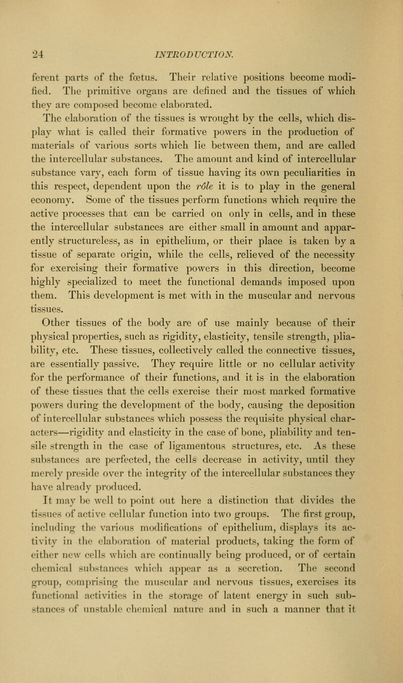 fercnt parts of the foetus. Their relative positions become modi- fied. The primitive organs are defined and the tissues of which they are composed become elaborated. The elaboration of the tissues is wrought by the cells, which dis- play what is called their formative powers in the production of materials of various sorts which lie between them, and are called the intercellular substances. The amount and kind of intercellular substance vary, each form of tissue having its own peculiarities in this respect, dependent upon the role it is to play in the general economy. Some of the tissues perform functions which require the active processes that can be carried on only in cells, and in these the intercellular substances are either small in amount and appar- ently structureless, as in epithelium, or their place is taken by a tissue of separate origin, while the cells, relieved of the necessity for exercising their formative powers in this direction, become highly specialized to meet the functional demands imposed upon them. This development is met with in the muscular and nervous tissues. Other tissues of the body are of use mainly because of their physical properties, such as rigidity, elasticity, tensile strength, plia- bility, etc. These tissues, collectively called the connective tissues, are essentially passive. They require little or no cellular activity for the performance of their functions, and it is in the elaboration of these tissues that the cells exercise their most marked formative powers during the development of the body, causing the deposition of intercellular substances which possess the requisite physical char- acters—rigidity and elasticity in the case of bone, pliability and ten- sile strength in the case of ligamentous structures, etc. As these substances are perfected, the cells decrease in activity, until they merely preside over the integrity of the intercellular substances they have already produced. It may be well to point out here a distinction that divides the tissues of active cellular function into two groups. The first group, including the various modifications of epithelium, displays its ac- tivity in the elaboration of material products, taking the form of either new cells which are continually being produced, or of certain chemical substances which appear as a secretion. The second group, comprising the muscular and nervous tissues, exercises its functional activities in the storage of latent energy in such sub- stances of unstable chemical nature and in such a manner that it