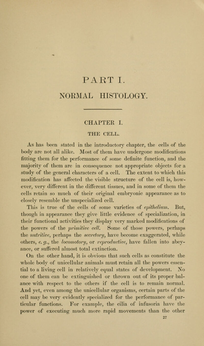 PART I. NORMAL HISTOLOGY. CHAPTER I. THE CELL. As has been stated in the introductory chapter, the cells of the body are not all alike. Most of them have undergone modifications fitting them for the performance of some definite function, and the majority of them are in consequence not appropriate objects for a study of the general characters of a cell. The extent to which this modification has affected the visible structure of the cell is, how- ever, very different in the different tissues, and in some of them the cells retain so much of their original embryonic appearance as to closely resemble the unspecialized cell. This is true of the cells of some varieties of epithelium. But, though in appearance they give little evidence of specialization, in their functional activities they display very marked modifications of the powers of the jyrimitive cell. Some of those powers, perhaps the nutritive, perhaps the secretory, have become exaggerated, while others, e. g., the locomotors/, or reproductive, have fallen into abey- ance, or suffered almost total extinction. On the other hand, it is obvious that such cells as constitute the whole body of unicellular animals must retain all the powers essen- tial to a living cell in relatively equal states of development. No one of them can be extinguished or thrown out of its proper bal- ance with respect to the others if the cell is to remain normal. And yet, even among the unicellular organisms, certain parts of the cell may be very evidently specialized for the performance of par- ticular functions. For example, the cilia of infusoria have the power of executing much more rapid movements than the other