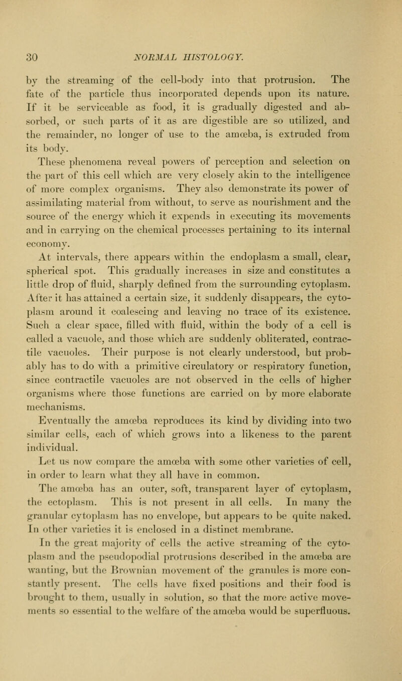 by the streaming of the cell-body into that protrusion. The fate of the particle thus incorporated dejjends upon its nature. If it be serviceable as food, it is gradually digested and ab- sorbed, or such parts of it as are digestible are so utilized, and the remainder, no longer of use to the amoeba, is extruded from its body. These phenomena reveal powers of perception and selection on the ]>art of this cell which are very closely akin to the intelligence of more complex organisms. They also demonstrate its poAver of assimilating material from without, to serve as nourishment and the source of the energy which it expends in executing its movements and in carrying on the chemical processes pertaining to its internal economy. At intervals, there appears within the endoplasm a small, clear, spherical spot. This gradually increases in size and constitutes a little drop of fluid, sharply defined from the surrounding cytoplasm. After it has attained a certain size, it suddenly disappears, the cyto- plasm around it coalescing and leaving no trace of its existence. Such a clear space, filled with fluid, within the body of a cell is called a vacuole, and those which are suddenly obliterated, contrac- tile vacuoles. Their purpose is not clearly understood, but prob- ably has to do with a primitive circulatory or respiratory function, since contractile vacuoles are not observed in the cells of higher organisms where those functions are carried on by more elaborate mechanisms. Eventually the amoeba reproduces its kind by dividing into two similar cells, eacli of which grows into a likeness to the parent individual. Let us now compare the amoeba with some other varieties of cell, in order to learn what they all have in common. The amoeba has an outer, soft, transparent layer of cytoplasm, the ectoplasm. This is not present in all cells. In many the granular cytoplasm has no envelope, but appears to be quite naked. In other varieties it is enclosed in a distinct membrane. In the great majority of cells the active streaming of the cyto- plasm and the pseudopodial protrusions described in the amoeba are wanting, but the Rrownian movement of the granules is more con- stantly present. The cells have fixed positions and tlieir food is brought to them, usually in solution, so that the more active move- ments so essential to the welfare of the amoeba would be superfluous.