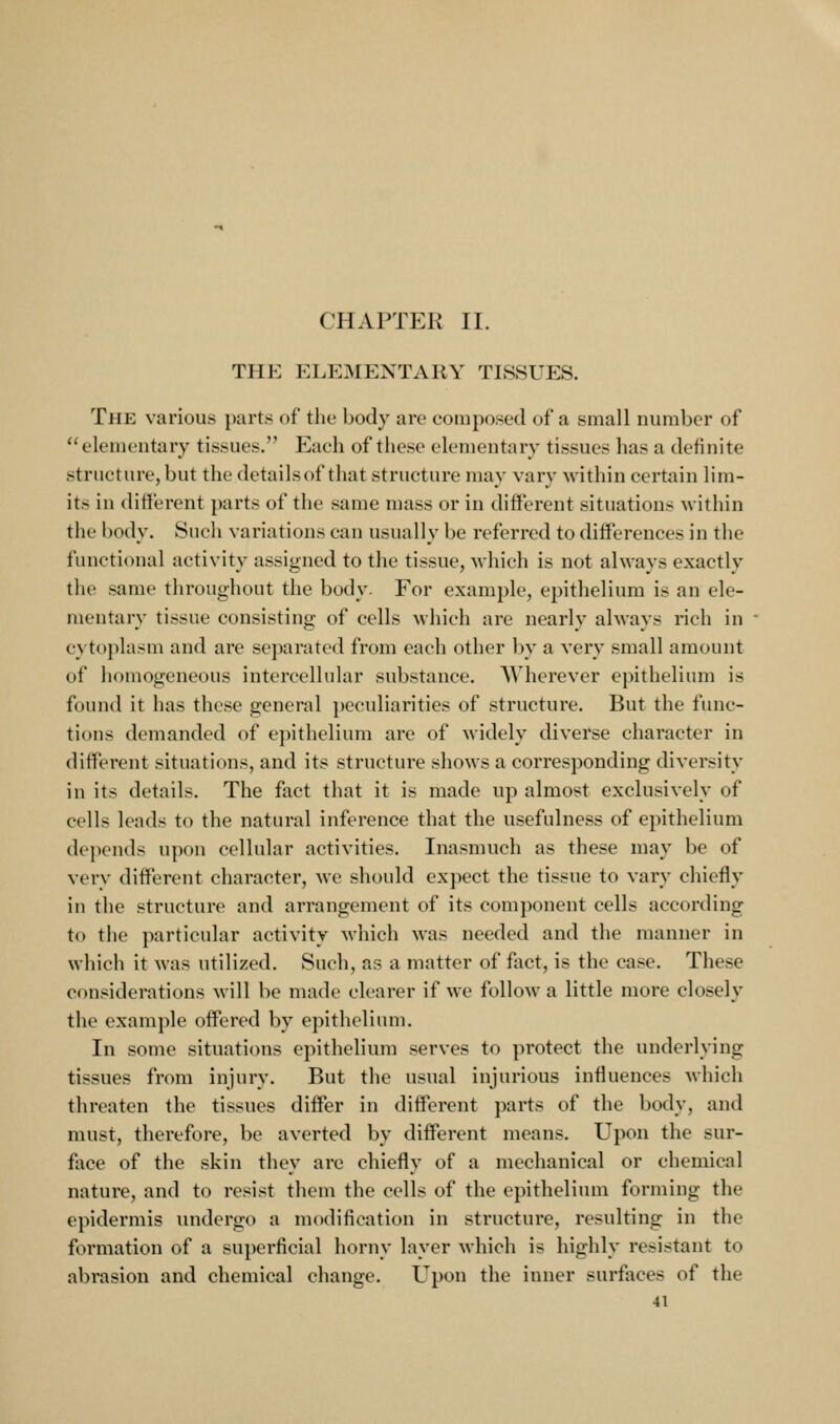 THE ELEMENTARY TISSUES. The various parts of tlio body are composed of a small number of elementary tissues. Each of these elementary tissues has a definite structure, but the detailsof that structure may vary within certain lim- its in different parts of the same mass or in different situations within the body. Such variations can usually be referred to differences in the functional activity assigned to the tissue, Avhich is not always exactly the same throughout the body. For example, epithelium is an ele- mentary tissue consisting of cells which are nearly always rich in cytoplasm and are separated from each other by a very small amount of homogeneous intercellular substance. Wherever epithelium is found it has these general peculiarities of structure. But the func- tions demanded of epithelium are of widely diverse character in different situations, and its structure shows a corresponding diversity in its details. The fact that it is made up almost exclusively of cells leads to the natural inference that the usefulness of epithelium depends upon cellular activities. Inasmuch as these may be of verv different character, we should expect the tissue to vary chiefly in the structure and arrangement of its component cells according to the particular activity M'hich was needed and the manner in which it was utilized. Such, as a matter of fact, is the case. These considerations will be made clearer if we follow a little more closely the example offered by epithelium. In some situations epithelium serves to protect the underlying tissues from injury. But the usual injurious influences which threaten the tissues differ in different parts of the body, and must, therefore, be averted by different means. Upon the sur- face of the skin they are chiefly of a mechanical or chemical nature, and to resist them the cells of the epithelium forming the epidermis undergo a modification in structure, resulting in the formation of a superficial horny layer which is highly resistant to abrasion and chemical change. Upon the inner surfaces of the
