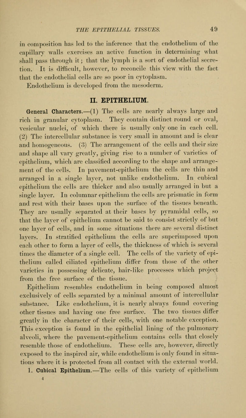 in composition lias led to the inference that the endothelium of the capilUiry walls exercises an active function in determining what shall pass thron<ili it; that the lymph is a sort of endothelial secre- tion. It is drflicult, however, to reconcile this view with the fact that the endothelial cells are so poor in cytoplasm. Endothelium is developed from the mesoderm. II. EPITHELIUM. General Characters.—(1) The cells are nearly always large and rich in granular cytoplasm. They contain distinct round or oval, vesicular nuclei, of which there is usually only one in each cell. (2) The intercellular substance is very small in amount and is clear and homoo-encons. (3) The arrangement of the cells and their size and shape all vary greatly, giving rise to a number of varieties of epithelium, which are classified according to the slmpe and arrange- ment of the cells. In pavement-epithelium the cells are thin and arranged in a single layer, not unlike endothelium. In cubical epithelium the cells are thicker and also usually arranged in but a single layer. In columnar epitheliiuu the cells are })rismatic in form and rest with their bases u})on the surface of the tissues beneath. They are usually separated at their bases by pyramidal cells, so that the layer of epithelium cannot be said to consist strictly of but one layer of cells, and in some situations there are several distinct layers. In stratified epithelium the cells are superimposed upon each other to form a layer of cells, the thickness of which is several times the diameter of a single cell. The cells of the variety of epi- theliiuu called ciliated epithelium differ from those of the other varieties in jiossessing delicate, hair-like processes which project from the free surface of the tissue. Epithelium resembles endothelium in being com])osed almost exclusively of cells separated by a minimal amount of intercellular substance. Like endothelium, it is nearly always found covering other tissues and having one free surface. The two tissues differ greatly in the character of their cells, with one notable exception. This exception is found in the epithelial lining of the pulmonary alveoli, where the pavement-epithelium contains cells that closely resemble those of endothelium. These cells are, however, directly exposed to the inspired air, while endothelium is only found in situa- tions where it is i)rotccte(l from all contact with the external world. 1. Cubical Epithelium.—The cells of this variety of epithelium 4