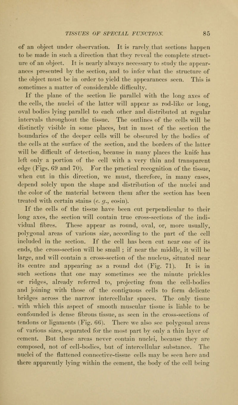 of an object under observation. It is rarely that sections hap])en to be made in such a direction that they reveal the complete struct- ure of an object. It is nearly always necessary to study the iijiijcar- ances presented by the section, and to infer what tlu; structure (»f the object must be in order to yield the appearances seen. This is sometimes a matter of considerable difficulty. If the ])lane of the section lie parallel with the long axes of the cells, the nuclei of the latter will appear as rod-like or long, oval bodies lying parallel to each other and distributed at regular intervals throughout the tissue. The outlines of the cells will be distinctly visible in some places, but in most of the section the boundaries of the deeper cells will be obscured by the bodies of the cells at the surface of the section, and the borders of the latter will be difficult of detection, because in many ])laces the knife has left oidy a portion of the cell with a very thin and trans})arent edge (Figs. 69 and 70). For the practical recognition of the tissue, when cut in this direction, Ave must, theref(H'e, in many cases, depend solely upon the shape and distribution of the nuclei and the color of the material between them after the section has been treated with certain stains [e. g., eosin). If the cells of the tissue have been cut perpendicular to their long axes, the section will contain true cross-sections of the indi- vidual fibres. These appear as round, oval, or, more usually, polygonal areas of various size, according to the part of the cell included in the section. If the cell has been cut near one of its ends, the cross-section will lie small ; if near the middle, it Mill be large, and will contain a cross-section of the nucleus, situated near its centre and appearing as a round dot (Fig. 71). It is in such sections that one may sometimes see the minute prickles or ridges, already referred to, projecting from the cell-bodies and joining with those of the contiguous cells to form delicate bridges across the narrow intercellular spaces. The only tissue with which this aspect of smooth muscular tissue is liable to be confounded is dense fibrous tissue, as seen in the cross-sections of tendons or ligaments (Fig. G<)). There we also see polygonal areas of various sizes, separated for the most part by only a thin layer of cement. But these areas never contain nuclei, because they are composed, not of cell-bodies, but of intercellular substance. The nuclei of the flattened connective-tissue cells may be seen here and there apparently lying within the cement, the body of the cell being