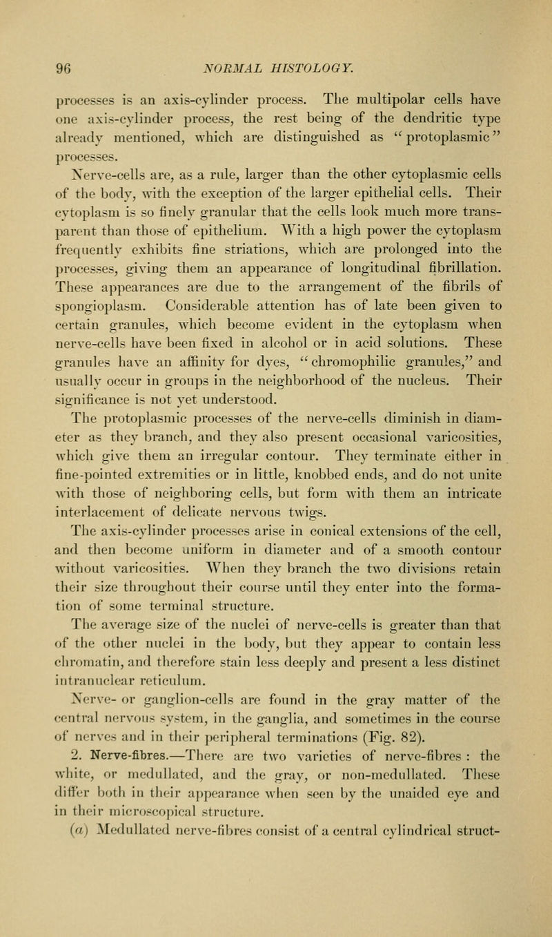 processes is an axis-cylinder process. Tlie multipolar cells have one axis-cylinder process, the rest being of the dendritic type already mentioned, which are distinguished as '^protoplasmic processes. Xerve-cells are, as a rule, larger than the other cytoplasmic cells of the body, with the exception of the larger epithelial cells. Their cytoplasm is so finely granular that the cells look much more trans- parent than those of epithelium. With a high power the cytoplasm frequently exhibits fine striations, which are prolonged into the processes, giving them an appearance of longitudinal fibrillation. These appearances are due to the arrangement of the fibrils of spongioplasm. Considerable attention has of late been given to certain granules, which become evident in the cytoplasm when nerve-cells have been fixed in alcohol or in acid solutions. These granules have an affinity for dyes,  chroraophilic granules, and usuallv occur in groups in the neighborhood of the nucleus. Their significance is not yet understood. The protoplasmic processes of the nerve-cells diminish in diam- eter as they branch, and they also present occasional varicosities, which give them an irregular contour. They terminate either in fine-pointed extremities or in little, knobbed ends, and do not unite with those of neighboring cells, but form with them an intricate interlacement of delicate nervous twigs. The axis-cylinder processes arise in conical extensions of the cell, and then become uniform in diameter and of a smooth contour without varicosities. When tliey l^ranch the two divisions retain their size throughout their course until they enter into the forma- tion of some terminal structure. The average size of the nuclei of nerve-cells is greater than that of the other nuclei in the body, but they appear to contain less chromatin, and therefore stain less deeply and present a less distinct intranuclear reticulum. Nerve- or ganglion-cells are found in the gray matter of the central nervous system, in the ganglia, and sometimes in the course of nerves and in their peripheral terminations (Fig. 82). 2. Nerve-fibres.—There are two varieties of nerve-fibres : the white, or niedulhited, and the gray, or non-mcdullated. These differ both in their appearance when seen by the unaided eye and in their micr()sco])ical structure. (a) Medullated nerve-fibres consist of a central cylindrical struct-