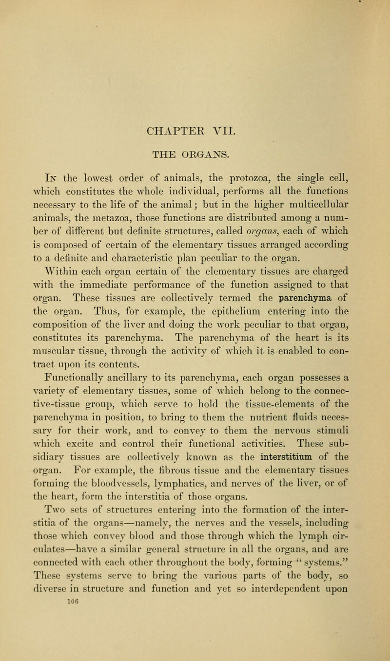 THE ORGANS. Ix the lowest order of animals, the protozoa, the single cell, which constitutes the whole individual, performs all the functions necessary to the life of the animal; but in the higher multicellular animals, the metazoa, those functions are distributed among a num- ber of different but definite structures, called organs, each of which is composed of certain of the elementary tissues arranged according to a definite and characteristic plan peculiar to the organ. Within each organ certain of the elementary tissues are charged with the immediate performance of the function assigned to that organ. These tissues are collectively termed the parenchyma of the organ. Thus, for example, the epithelium entering into the composition of the liver and doing the work peculiar to that organ, constitutes its parenchyma. The parenchyma of the heart is its muscular tissue, through the activity of which it is enabled to con- tract upon its contents. Functionally ancillary to its parenchyma, each organ possesses a variety of elementary tissues, some of which belong to the connec- tive-tissue group, which serve to hold the tissue-elements of the parenchyma in position, to bring to them the nutrient fluids neces- sary for their work, and to convey to them the nervous stimuli which excite and control their functional activities. These sub- sidiary tissues are collectively known as the interstitium of the organ. For example, the fibrous tissue and the elementary tissues forming the bloodvessels, lymphatics, and neiwes of the liver, or of the heart, form the interstitia of those organs. Two sets of structures entering into the formation of the inter- stitia of the organs—namely, the nerves and the vessels, including those which convey blood and those through which the lymph cir- culates—have a similar general structure in all the organs, and are connected with each other throughout the body, forming '' systems. These systems serve to bring the various parts of the body, so diverse in structure and function and yet so interdependent upon