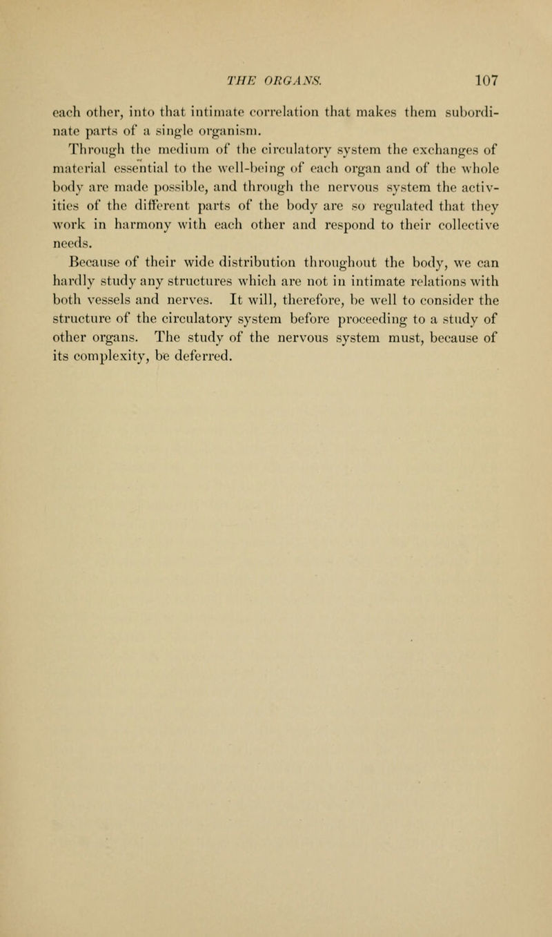 each other, into that intimate correlation that makes them subordi- nate parts of a single organism. Through the medium of the circulatory system the exchanges of material essential to the well-being of each organ and of the whole body are made possible, and through the nervous system the activ- ities of the different parts of the body are so regulated that they work in harmony with each other and respond to their collective needs. Because of their wide distribution throughout the body, we can hardly study any structures which are not in intimate relations with both vessels and nerves. It will, therefore, be well to consider the structure of the circulatory system before proceeding to a study of other organs. The study of the nervous system must, because of its complexity, be deferred.