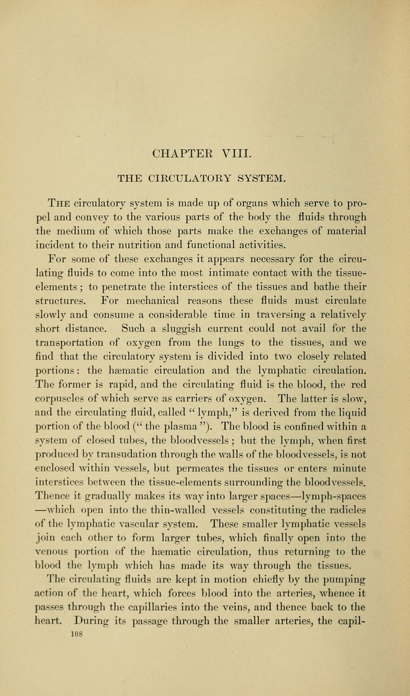 THE CIRCULATORY SYSTEM. The circulatory system is made up of organs which serve to pro- pel and convey to the various parts of the body the fluids through the medium of which those parts make the exchanges of material incident to their nutrition and functional activities. For some of these exchanges it appears necessary for the circu- lating fluids to come into the most intimate contact with the tissue- elements ; to penetrate the interstices of the tissues and bathe their structures. For mechanical reasons these fluids must circulate slowly and consume a considerable time in traversing a relatively short distance. Such a sluggish current could not avail for the transportation of oxygen from the lungs to the tissues, and we find that the circulatory system is divided into two closely related portions: the haematic circulation and the lymphatic circulation. The former is rapid, and the circulating fluid is the blood, the red corpuscles of which serve as carriers of oxygen. The latter is slow, and the circulating fluid, called  lymph, is derived from the liquid portion of the blood ( the plasma ). The blood is confined within a system of closed tubes, the bloodvessels ; but the lymph, when first produced by transudation through the walls of the bloodvessels, is not enclosed within vessels, but permeates the tissues or enters minute interstices between the tissue-elements surrounding the bloodvessels. Thence it gradually makes its way into larger spaces—lymph-spaces —wliich open into the thin-walled vessels constituting the radicles of the lymphatic vascular system. These smaller lymphatic vessels join each other to form larger tubes, which finally open into the venous portion of the haematic circulation, thus returning to the blood the lymph which has made its way through the tissues. The circulating fluids are kept in motion chiefly by the pumping action of the heart, which forces blood into the arteries, whence it passes through the capillaries into the veins, and thence back to the heart. During its passage through the smaller arteries, the capil-