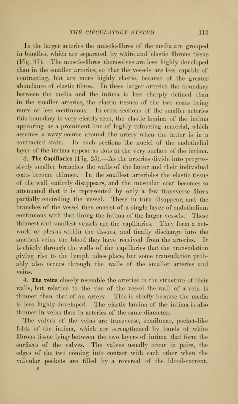 In the larger arteries the iiuiscle-fibres of the media are groujjed in bundles, which are separated by white and elastic fibrous tissue (Fig. 97). The muscle-fibres themselves are less highly developed than in the smnller arteries, so that the vessels are less capable of contracting, but are more highly elastic, because of the greater abundance of clastic fibres. In these larger arteries the boundary between the media and the intinui is less sharply defined than in the smaller arteries, the elastic tissues of the two coats being more or loss continuous. In cross-sections of the smaller arteries this boundary is very clearly seen, the elastic lamina of the intima appearing as a prominent line of highly refracting material, which assumes a wavy course around the artery when the latter is in a contracted state. In such sections the nuclei of the endothelial layer of the intima appear as dots at the very surface of the intima. 3. The Capillaries (Fig. 25).—As the arteries divide into progres- sively smaller branches the walls of the latter and their individual coats become thinner. In the smallest arterioles the elastic tissue of the wall entirely disappears, and the muscular coat becomes so attenuated that it is represented by only a few transverse fibres })artially encircling the vessel. These in turn disappear, and the branches of the vessel then consist of a single layer of endothelium continuous with that lining the intima of the larger vessels. These thinnest and smallest vessels are the capillaries. They form a net- work or plexus within the tissues, and finally discharge into the smallest veins the blood they have received from the arteries. It is chiefly through the walls of the capillaries that the transudation giving rise to the lymph takes place, but some transudation prol)- ably also occurs through the walls of the smaller arteries and veins. 4. The veins closely resemble the arteries in the structure of their walls, but relative to the size of the vessel the wall of a vein is thinner than that of an artery. This is chiefly because the media is less highly developed. The elastic lamina of the intima is also thinner in veins than in arteries of the same diameter. The valves of the veins are transverse, semilunar, pocket-like folds of the intima, which are strengthened by bands of white fibrous tissue lying between the two layers of intima that form the surfaces of the valves. The valves usually occur in pairs, the edges of the two coming into contact with each other when the valvular pockets are filled by a reversal of the blood-current.