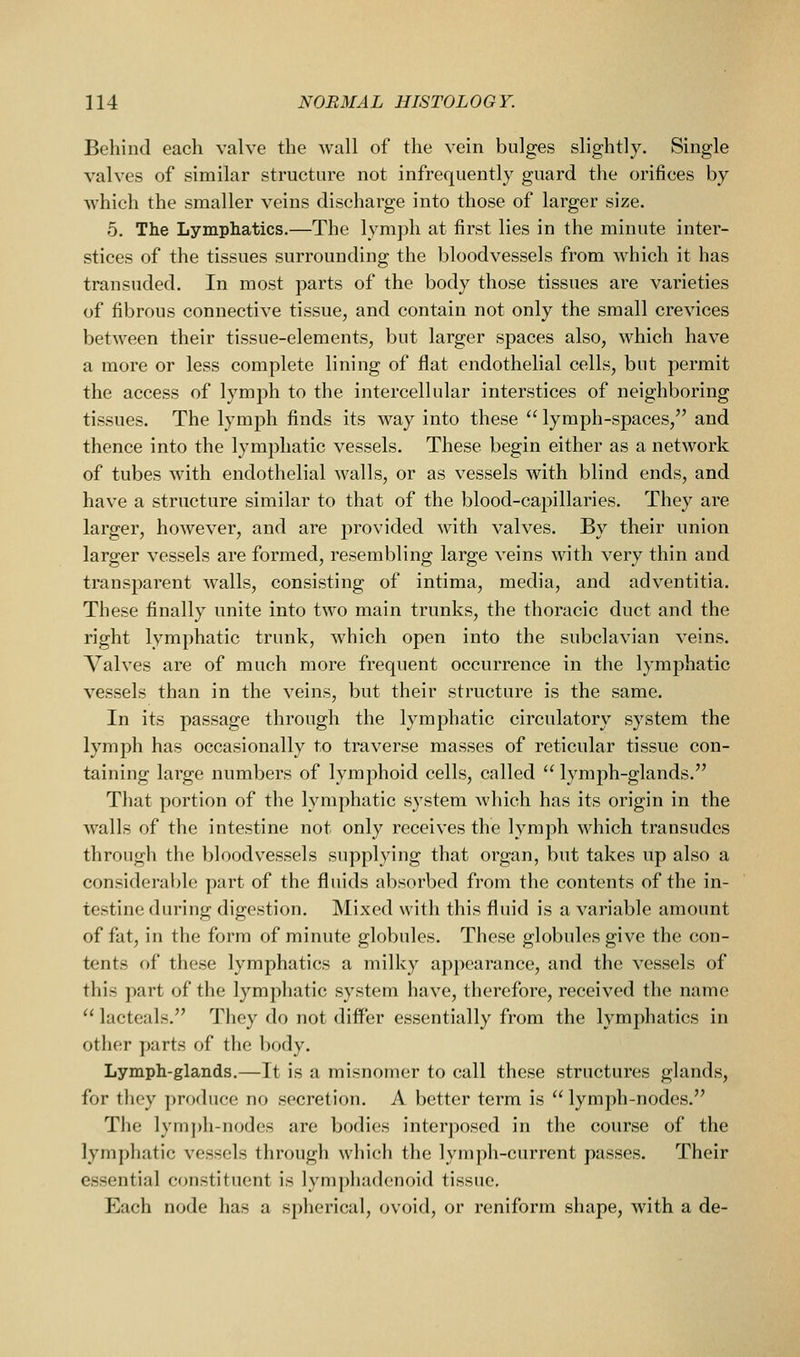 Behind each valve the wall of the vein bulges slightly. Single valves of similar structure not infrequently guard the orifices by which the smaller veins discharge into those of larger size. 5. The Lymphatics.—The lymph at first lies in the minute inter- stices of the tissues surrounding the bloodvessels from which it has transuded. In most parts of the body those tissues are varieties of fibrous connective tissue, and contain not only the small crevices between their tissue-elements, but larger spaces also, which have a more or less complete lining of flat endothelial cells, but permit the access of lymph to the intercellular interstices of neighboring tissues. The lymph finds its way into these  lymph-spaces, and thence into the lymphatic vessels. These begin either as a network of tubes with endothelial walls, or as vessels with blind ends, and have a structure similar to that of the blood-capillaries. They are larger, however, and are provided with valves. By their union larger vessels are formed, resembling large veins with very thin and transparent walls, consisting of intima, media, and adventitia. These finally unite into two main trunks, the thoracic duct and the right lymphatic trunk, which open into the subclavian veins. Valves are of much more frequent occurrence in the lymphatic vessels than in the veins, but their structure is the same. In its passage through the lymphatic circulatory system the lymph has occasionally to traverse masses of reticular tissue con- taining large numbers of lymphoid cells, called  lymph-glands. That portion of the lymphatic system Avhieh has its origin in the walls of the intestine not only receives the lymph which transudes through the bloodvessels supplying that organ, but takes up also a considera1[)le part of the fluids absorbed from the contents of the in- testine during digestion. Mixed with this fluid is a variable amount of fat, in the form of minute globules. These globules give the con- tents of these lymphatics a milky appearance, and the vessels of this part of the lymphatic system have, therefore, received the name  lacteals. They do not differ essentially from the lymphatics in other parts of the body. Lymph-glands.—It is a misnomer to call these structures glands, for they produce no secretion. A better term is lymph-nodes. The lymj)h-nodes arc bodies interposed in the course of the lymphatic vessels through which the lymph-current passes. Their essential constituent is lymphadenoid tissue. Each node has a spherical, ovoid, or reniform shape, with a de-