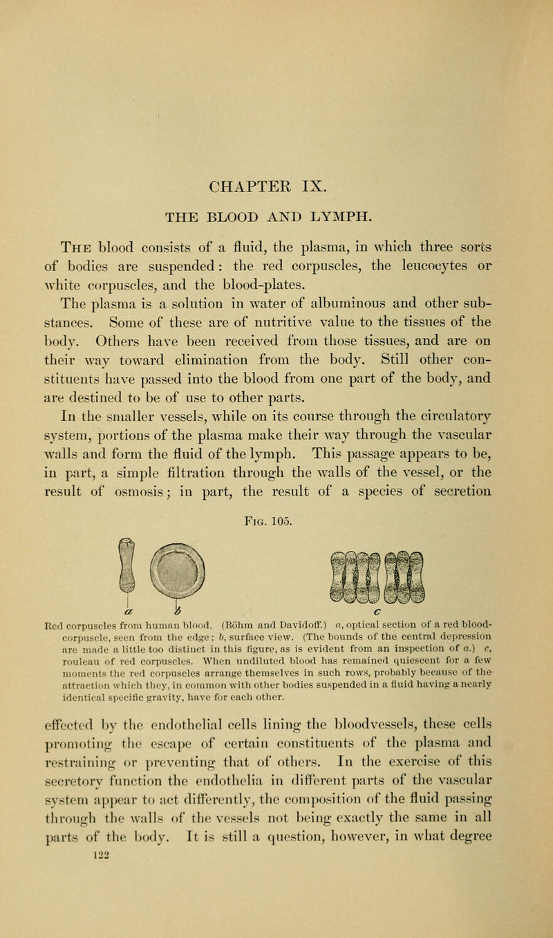 THE BLOOD AND LYMPH. The blood consists of a fluid, the plasma, in which three sorts of bodies are suspended: the red corpuscles, the leucocytes or white corpuscles, and the blood-plates. The plasma is a solution in water of albuminous and other sub- stances. Some of these are of nutritive value to the tissues of the body. Others have been received from those tissues, and are on their way toward elimination from the body. Still other con- stituents have passed into the blood from one part of the body, and are destined to be of use to other parts. In the smaller vessels, while on its course through the circulatory system, portions of the plasma make their way through the vascular walls and form the fluid of the lymph. This passage appears to be, in part, a simple filtration through the walls of the vessel, or the result of osmosis; in part, the result of a species of secretion Fig. 105. Yj C Red corpuscles from human blood. (Bohm and Davidoff.) a, optical section of a red blood- corpuscle, seen from the edge; h, surface view. (The bounds of the central depression are made a little too distinct in this figure, ns is evident from an inspection of a.) c, rouleau of red corpuscles. When undiluted blood has remained quiescent for a few moments the red cori>uscles arrange themselves in such rows, probably because of the attraction which they, in common with other bodies suspended in a fluid having a nearly identical sf)ecific gravity, have for each otlier. effected by the endothelial cells lining the bloodvessels, these cells promoting the escape of certain constituents of the plasma and restraining or preventing that of others. In the exercise of this secretory function the endothelia in different parts of the vascular system appear to act differently, the composition of the fluid passing through the walls of the vessels not being exactly the same in all parts of the body. It is still a question, however, in what degree