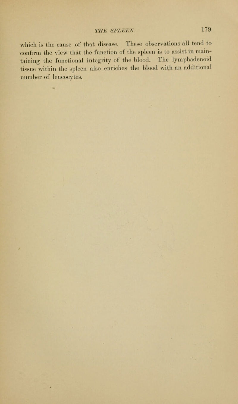Nvliic-li is tlic ciuisc of tliut disease. These observations all tend to confirm the view that (he I'mictidn oi' tiic sph;en is to assist in main- taining the fimetional integrity of the l)h)od. The ]ympha(h-noid tissue within tlie spleen also enriches the blood with an additional number of leucocytes.