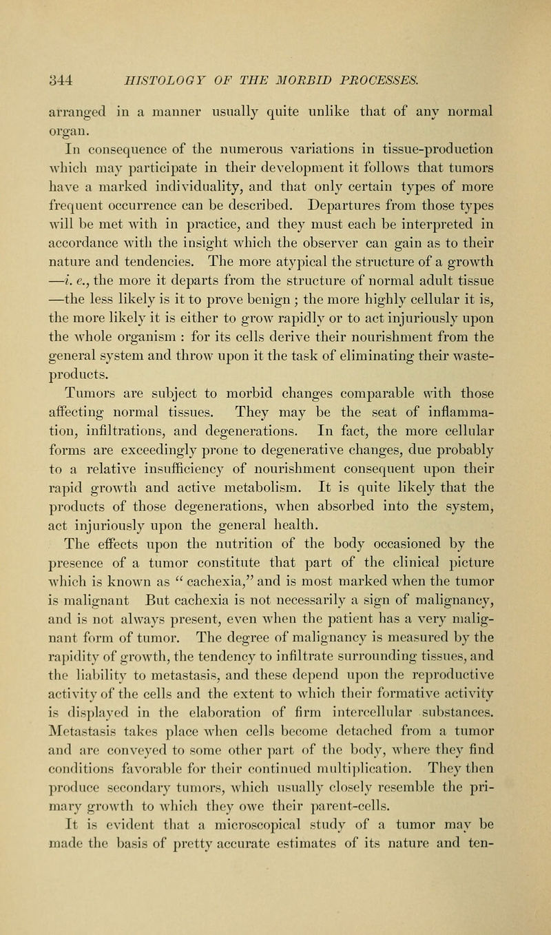 arranged in a manner usually quite unlike that of any normal organ. In consequence of the numerous variations in tissue-production M-hich may participate in their development it follows that tumors have a marked individuality, and that only certain types of more frequent occurrence can be described. Departures from those types will be met with in practice, and they must each be interpreted in accordance with the insight which the observer can gain as to their nature and tendencies. The more atypical the structure of a growth —i. €., the more it departs from the structure of normal adult tissue —the less likely is it to prove benign ; the more highly cellular it is, the more likely it is either to grow rapidly or to act injuriously upon the whole organism : for its cells derive their nourishment from the general system and throw upon it the task of eliminating their waste- products. Tumors are subject to morbid changes comparable with those affecting normal tissues. They may be the seat of inflamma- tion, infiltrations, and degenerations. In fact, the more cellular forms are exceedingly prone to degenerative changes, due probably to a relative insufficiency of nourishment consequent upon their rapid growth and active metabolism. It is quite likely that the products of those degenerations, when absorbed into the system, act injuriously upon the general health. The effects upon the nutrition of the body occasioned by the presence of a tumor constitute that part of the clinical picture which is known as  cachexia, and is most marked when the tumor is malignant But cachexia is not necessarily a sign of malignancy, and is not always present, even when the patient has a very malig- nant fr»rm of tumor. The degree of malignancy is measured by the rapidity of growth, the tendency to infiltrate surrounding tissues, and the liability to metastasis, and these depend upon the reproductive activity of the cells and the extent to which their formative activity is displayed in the elaboration of firm intercellular substances. Metastasis takes place when cells become detached from a tumor and are conveyed to some other part of the body, where they find conditions favorable for their continued multiplication. They then produce secondary tumors, which usually closely resemble the pri- mary growth to Avliich they owe their parent-cells. It is evident that a microscopical study of a tumor may be made the basis of pretty accurate estimates of its nature and ten-